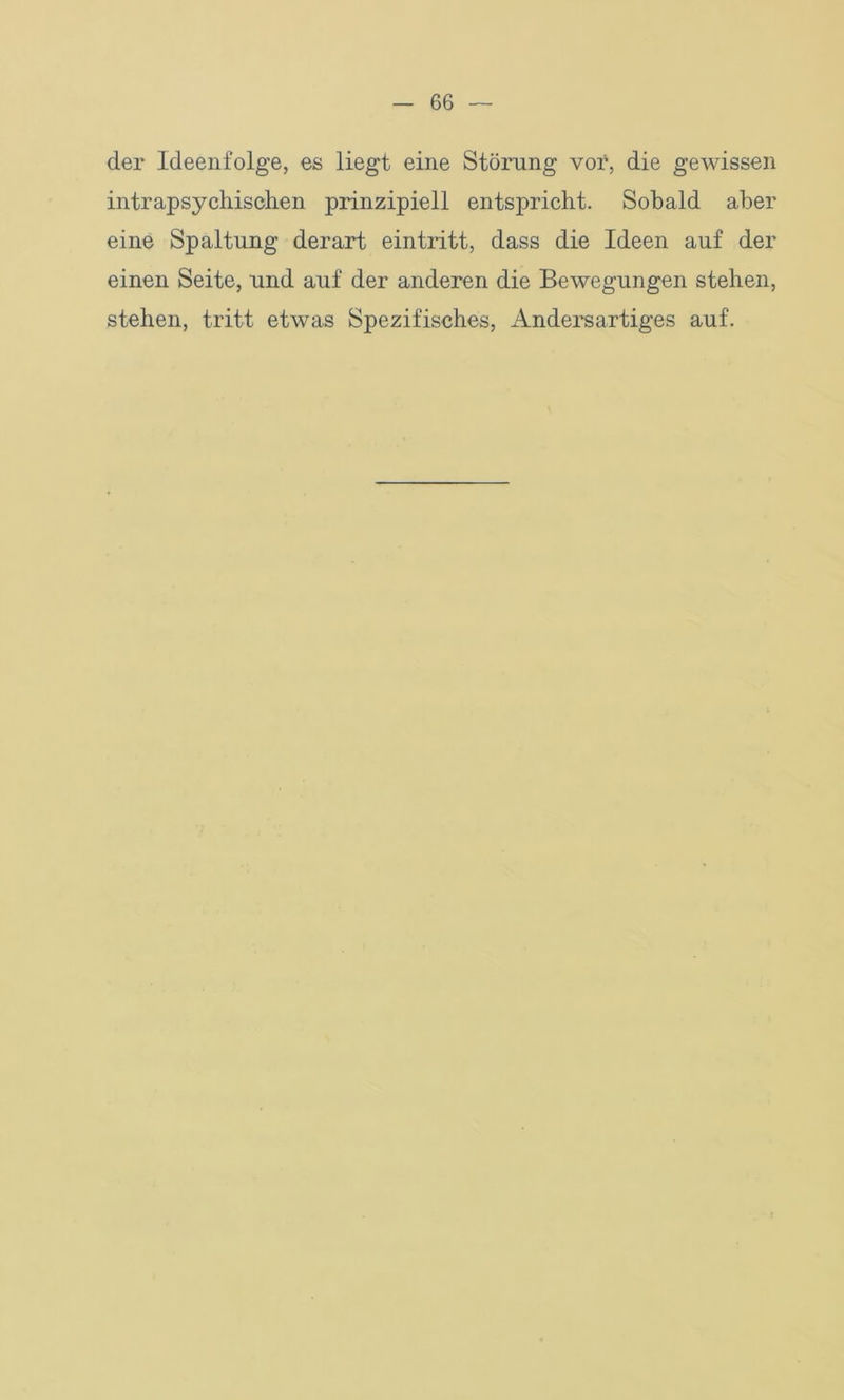 der Ideenfolge, es liegt eine Störung vor, die gewissen intrapsychischen prinzipiell entspricht. Sobald aber eine Spaltung derart eintritt, dass die Ideen auf der einen Seite, und auf der anderen die Bewegungen stehen, stehen, tritt etwas Spezifisches, Andersartiges auf.