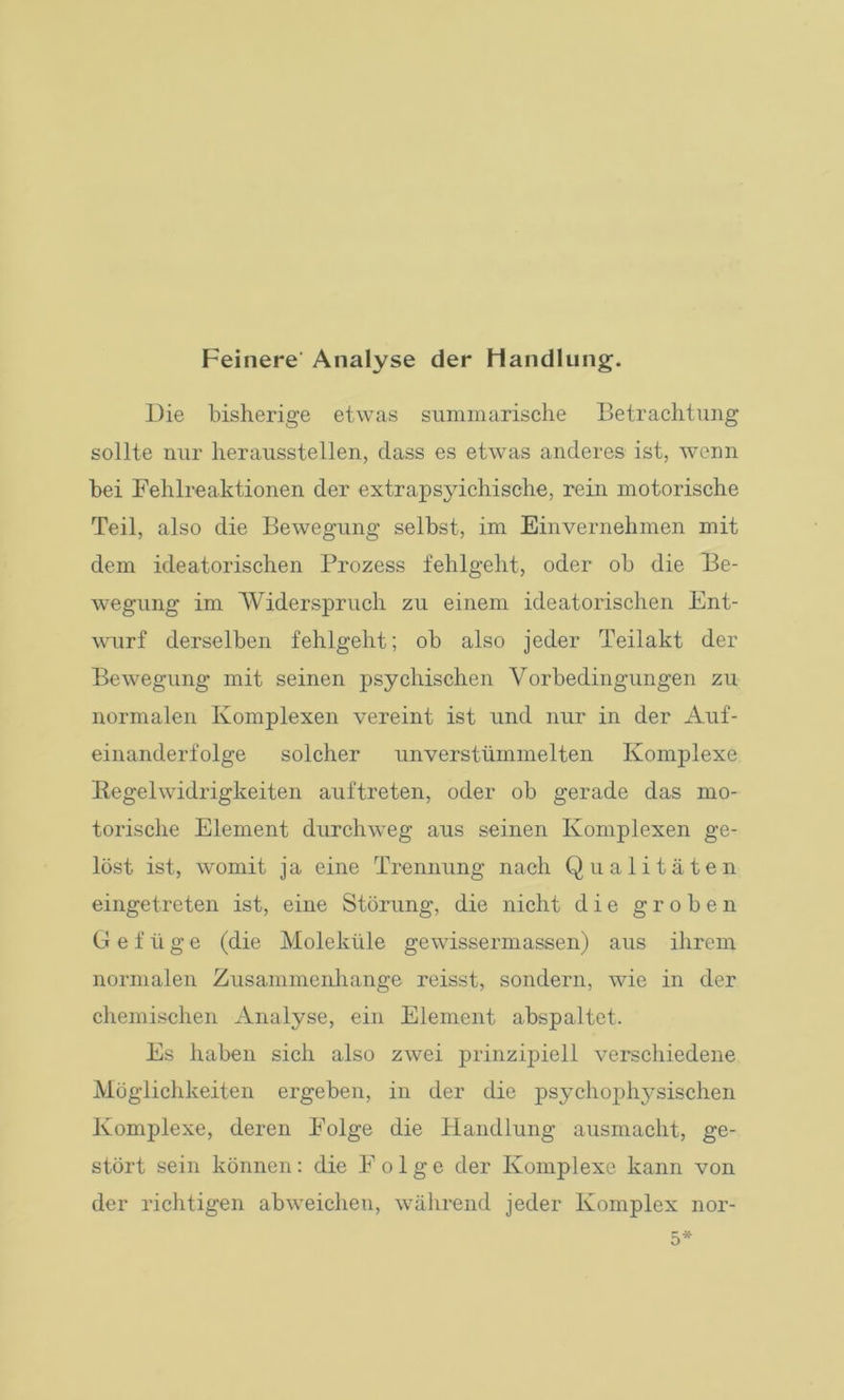 Feinere Analyse der Handlung. Die bisherige etwas summarische Betrachtung sollte nur herausstellen, dass es etwas anderes ist, wenn bei Fehlreaktionen der extrapsyichische, rein motorische Teil, also die Bewegung selbst, im Einvernehmen mit dem ideatorischen Prozess fehlgeht, oder ob die Be- wegung im Widerspruch zu einem ideatorischen Ent- wurf derselben fehlgeht; ob also jeder Teilakt der Bewegung mit seinen psychischen Vorbedingungen zu normalen Komplexen vereint ist und nur in der Auf- einanderfolge solcher unverstümmelten Komplexe Regelwidrigkeiten auftreten, oder ob gerade das mo- torische Element durchweg aus seinen Komplexen ge- löst ist, womit ja eine Trennung nach Qualitäten eingetreten ist, eine Störung, die nicht die groben Gefüge (die Moleküle gewissermassen) aus ihrem normalen Zusammenhänge reisst, sondern, wie in der chemischen Analyse, ein Element abspaltct. Es haben sich also zwei prinzipiell verschiedene Möglichkeiten ergeben, in der die psychophysischen Komplexe, deren Folge die Handlung ausmacht, ge- stört sein können: die Folge der Komplexe kann von der richtigen ab weichen, während jeder Komplex nor-