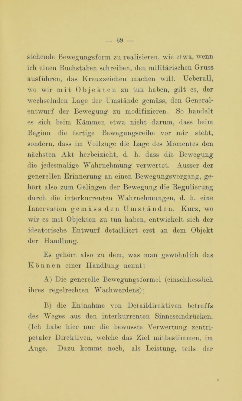 stehende Bewegungsform zu realisieren, wie etwa, wenn ich einen Buchstaben schreiben, den militärischen Gruss ausführen, das Kreuzzeichen machen will. Ueberall, wo wir mit Objekten zu tun haben, gilt es, der wechselnden Lage der Umstände gemäss, den General- entwurf der Bewegung zu modifizieren. So handelt es sich beim Kämmen etwa nicht darum, dass beim Beginn die fertige Bewegungsreihe vor mir steht, sondern, dass im Vollzüge die Lage des Momentes den nächsten Akt herbeizieht, d. h. dass die Bewegung die jedesmalige Wahrnehmung verwertet. Ausser der generellen Erinnerung an einen Bewegungsvorgang, ge- hört also zum Gelingen der Bewegung die Regulierung durch die interkurrenten Wahrnehmungen, d. h. eine Innervation gemäss den Umstände n. Kurz, wo wir es mit Objekten zu tun haben, entwickelt sich der ideatorische Entwurf detailliert erst an dem Objekt der Handlung. Es gehört also zu dem, was man gewöhnlich das Können einer Handlung nennt: A) Die generelle Bewegungsformel (einschliesslich ihres regelrechten Wachwerdens); B) die Entnahme von Detaildirektiven betreffs des Weges aus den interkurrenten Sinneseindrücken. (Ich habe hier nur die bewusste Verwertung zentri- petaler Direktiven, welche das Ziel mitbestimmen, im Auge. Dazu kommt noch, als Leistung, teils der