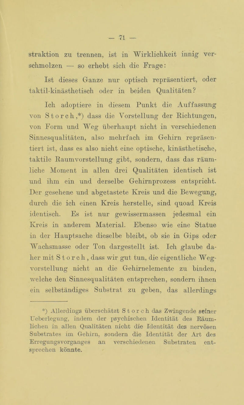 straktion zu trennen, ist in Wirklichkeit innig ver- schmolzen — so erhebt sich die Frage: Ist dieses Ganze nur optisch repräsentiert, oder taktil-kinästhetisch oder in beiden Qualitäten? Ich adoptiere in diesem Punkt die Auffassung von Storch,*) dass die Vorstellung der Richtungen, von Form und Weg überhaupt nicht in verschiedenen Sinnesqualitäten, also mehrfach im Gehirn repräsen- tiert ist, dass es also nicht eine optische, kinästhetische, taktile Raumvorstellung gibt, sondern, dass das räum- liche Moment in allen drei Qualitäten identisch ist und ihm ein und derselbe Gehirnprozess entspricht. Der gesehene und abgetastete Kreis und die Bewegung, durch die ich einen Kreis herstelle, sind quoad Kreis identisch. Es ist nur gewissermassen jedesmal ein Kreis in anderem Material. Ebenso wie eine Statue in der Hauptsache dieselbe bleibt, ob sie in Gips oder Wachsmasse oder Ton dargestellt ist. Ich glaube da- her mit Storch, dass wir gut tun, die eigentliche Weg- vorstellung nicht an die Gehirnelemente zu binden, welche den Sinnesqualitäten entsprechen, sondern ihnen ein selbständiges Substrat zu geben, das allerdings *) Allerdings überschätzt Storch das Zwingende seiner Ueberlegung, indem der psychischen Identität des Räum- lichen in allen Qualitäten nicht die Identität des nervösen Substrates im Gehirn, sondern die Identität der Art des Erregungsvorganges an verschiedenen Substraten ent- sprechen könnte.
