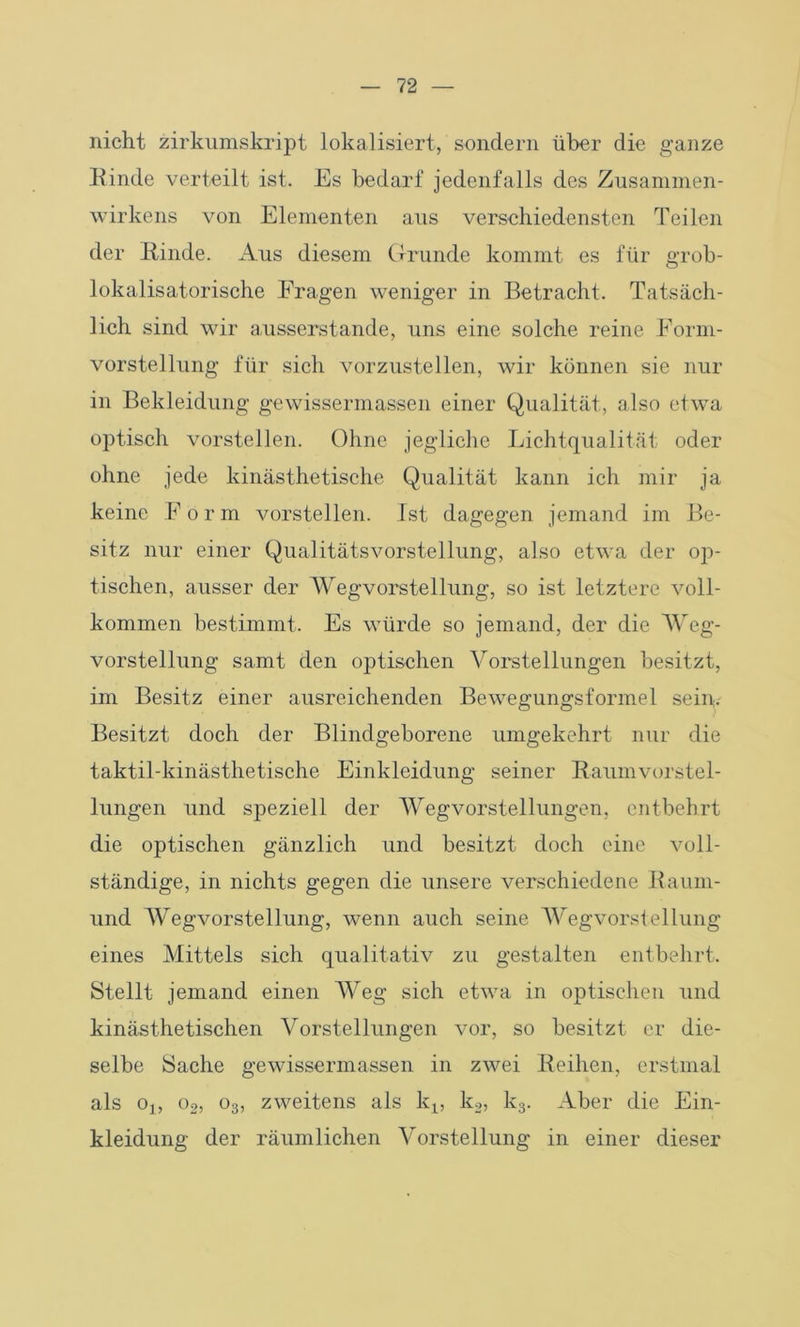 nicht zirkumskript lokalisiert, sondern über die ganze Rinde verteilt ist. Es bedarf jedenfalls des Zusammen- wirkens von Elementen aus verschiedensten Teilen der Kinde. Aus diesem Grunde kommt es für grob- lokalisatorische Fragen weniger in Betracht. Tatsäch- lich sind wir ausserstande, uns eine solche reine Form- vorstellung für sich vorzustellen, wir können sie nur in Bekleidung gewissermassen einer Qualität, also etwa optisch vorstellen. Ohne jegliche Lichtqualität oder ohne jede kinästhetische Qualität kann ich mir ja keine Form vorstellen. Ist dagegen jemand im Be- sitz nur einer Qualitätsvorstellung, also etwa der ©jü- tischen, ausser der AVegvorstellung, so ist letztere voll- kommen bestimmt. Es würde so jemand, der die Weg- vorstellung samt den optischen Vorstellungen besitzt, im Besitz einer ausreichenden Bewegungsformel sein. Besitzt doch der Blindgeborene umgekehrt nur die taktil-kinästhetische Einkleidung seiner Kaumvorstel- lungen und sj>eziell der Wegvorstellungen, entbehrt die optischen gänzlich und besitzt doch eine voll- ständige, in nichts gegen die unsere verschiedene Kaum- und Wegvorstellung, wenn auch seine Wegvorstellung eines Mittels sich qualitativ zu gestalten entbehrt. Stellt jemand einen Weg sich etwa in optischen und kinästhetischen Vorstellungen vor, so besitzt er die- selbe Sache gewissermassen in zwei Reihen, erstmal als Oj, o2, o3, zweitens als kx, k2, k3. Aber die Ein- kleidung der räumlichen Vorstellung in einer dieser