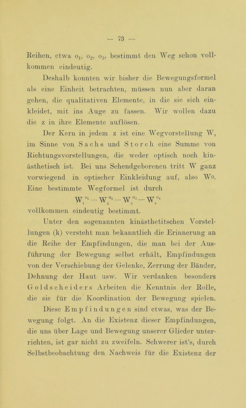 Reihen, etwa o1} o2, o3, bestimmt den Weg schon voll- kommen eindeutig. Deshalb konnten wir bisher die Bewegungsformel als eine Einheit betrachten, müssen nun aber daran gehen, die qualitativen Elemente, in die sie sich ein- kleidet, mit ins Auge zu fassen. Wir wollen dazu die z in ihre Elemente auflösen. Der Kern in jedem z ist eine Wegvorsteliung W, im Sinne von Sachs und Storch eine Summe von Richtungsvorstellungen, die weder optisch noch kin- ästhetisch ist. Bei uns Sehendgeborenen tritt W ganz vorwiegend in optischer Einkleidung auf, also Wo. Eine bestimmte Wegformel ist durch w 01 — w °2 — \V0:1 — W °4 1 2 3 4 vollkommen eindeutig bestimmt. Unter den sogenannten kinästhetitschen Vorstel- lungen (k) versteht man bekanntlich die Erinnerung an die Reihe der Empfindungen, die man bei der Aus- führung der Bewegung selbst erhält, Empfindungen von der Verschiebung der Gelenke, Zerrung der Bänder, Dehnung der Haut usw. Wir verdanken besonders Goldscheiders Arbeiten die Kenntnis der Rolle, die sie für die Koordination der Bewegung spielen. Diese E m p f i n d u n g e n sind etwas, was der Be- wegung folgt. An die Existenz dieser Empfindungen, die uns über Lage und Bewegung unserer Glieder unter- richten, ist gar nicht zu zweifeln. Schwerer ist’s, durch Selbstbeobachtung den Nachweis für die Existenz der
