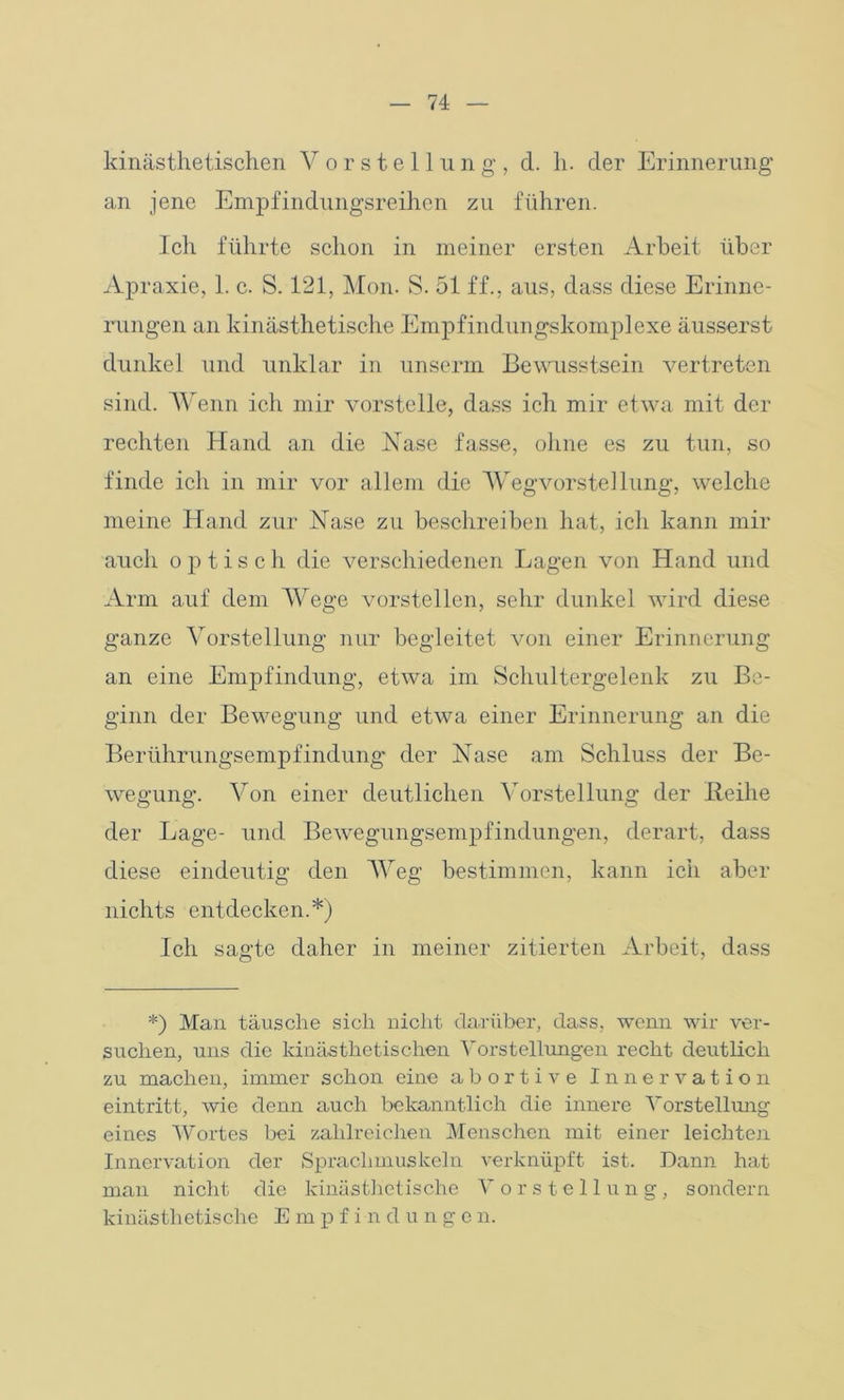 kinästhetischen Vorstellung, d. h. der Erinnerung an jene Empfindungsrerhen zu führen. Ich führte schon in meiner ersten Arbeit über Apraxie, 1. c. S. 121, Mon. S. 51 ff., aus, dass diese Erinne- rungen an kinästhetische Empfindungskomplexe äusserst dunkel und unklar in unserm Bewusstsein vertreten sind. Wenn ich mir vorstelle, dass ich mir etwa mit der rechten Hand an die Nase fasse, ohne es zu tun, so finde ich in mir vor allem die Wegvorstellung, welche meine Hand zur Nase zu beschreiben hat, ich kann mir auch optisch die verschiedenen Lagen von Hand und Arm auf dem Wege vorstellen, sehr dunkel wird diese ganze Vorstellung nur begleitet von einer Erinnerung an eine Empfindung, etwa im Schultergelenk zu Be- ginn der Bewegung und etwa einer Erinnerung an die Berührungsempfindung der Nase am Schluss der Be- wegung. Von einer deutlichen Vorstellung der Ileilie der Lage- und Bewegungsempfindungen, derart, dass diese eindeutig den Weg bestimmen, kann ich aber nichts entdecken.*) Ich sagte daher in meiner zitierten Arbeit, dass *) Man. täusche sich nicht darüber, dass, wenn wir ver- suchen, uns die kinästhetischen Vorstellungen recht deutlich zu machen, immer schon eine abortive Innervation eintritt, wie denn auch bekanntlich die innere Vorstellung eines Wortes bei zahlreichen Menschen mit einer leichten Innervation der Spraclimuskeln verknüpft ist. Dann hat man nicht die kinästhetische V orstellung, sondern kinästhetische E m p f i n d unge n.
