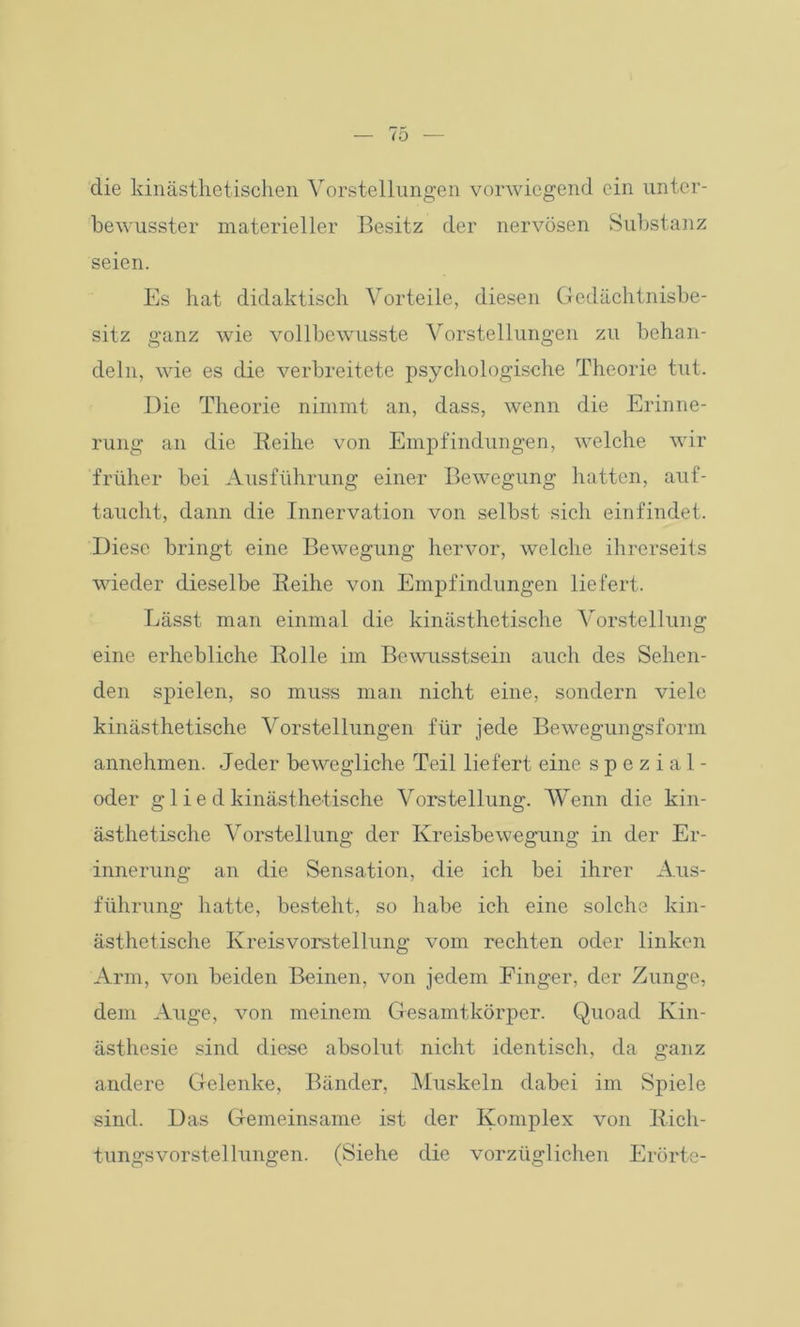 die kinästhetischen Vorstellungen vorwiegend ein unter- bewusster materieller Besitz der nervösen Substanz seien. Es hat didaktisch Vorteile, diesen Gedächtnisbe- sitz ganz wie vollbewusste Vorstellungen zu behan- deln, wie es die verbreitete psychologische Theorie tut. Die Theorie nimmt an, dass, wenn die Erinne- rung an die Reihe von Empfindungen, welche wir früher bei Ausführung einer Bewegung hatten, auf- taucht, dann die Innervation von selbst sich einfindet. Diese bringt eine Bewegung hervor, welche ihrerseits wieder dieselbe Reihe von Empfindungen liefert. Lässt man einmal die kinästhetische Vorstellung eine erhebliche Bolle im Bewusstsein auch des Sehen- den spielen, so muss man nicht eine, sondern viele kinästhetische Vorstellungen für jede Bewegungsform annehmen. Jeder bewegliche Teil liefert eine spezial- oder g 1 i e d kinästhetische Vorstellung. Wenn die kin- ästhetische Vorstellung der Kreisbewegung in der Er- innerung an die Sensation, die ich bei ihrer Aus- führung hatte, besteht, so habe ich eine solche kin- ästhetische Kreis Vorstellung vom rechten oder linken Arm, von beiden Beinen, von jedem Einger, der Zunge, dem Auge, von meinem Gesamtkörper. Quoad Kin- ästhesie sind diese absolut nicht identisch, da ganz andere Gelenke, Bänder, Muskeln dabei im Spiele sind. Das Gemeinsame ist der Komplex von Rich- tungsvorstellungen. (Siehe die vorzüglichen Erörte-