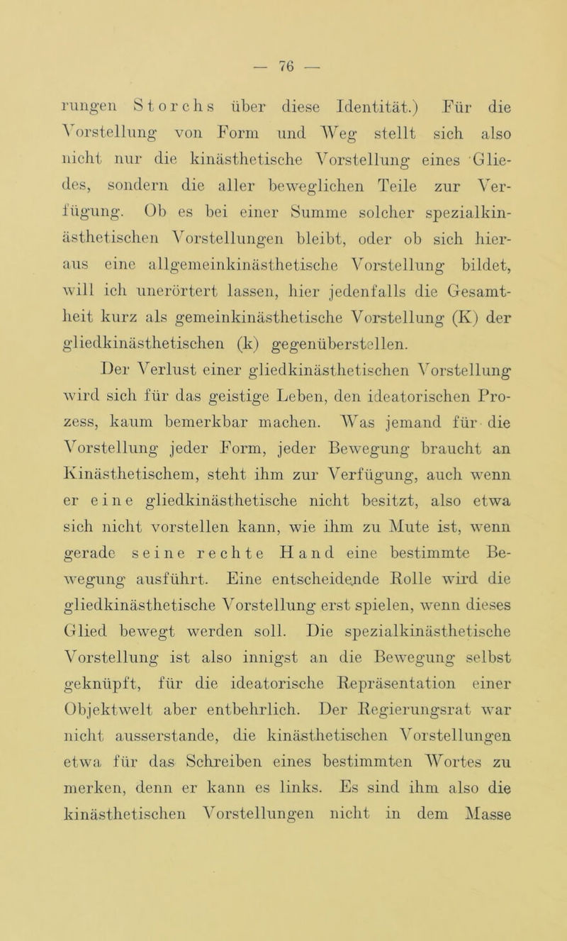 rungen Storchs über diese Identität.) Für die A orstellung von Form und Weg stellt sich also nicht nur die kinästhetische Vorstellung eines Glie- des, sondern die aller beweglichen Teile zur Ver- fügung. Üb es bei einer Summe solcher spezialkin- ästhetischen Vorstellungen bleibt, oder ob sich hier- aus eine allgemeinkinästhetisehe Vorstellung bildet, will ich unerörtert lassen, hier jedenfalls die Gesamt- heit kurz als gemeinkinästhetische Vorstellung (K) der gliedkinästhetischen (k) gegenüberstellen. Iler Verlust einer gliedkinästhetischen Vorstellung wird sich für das geistige Leben, den ideatorischen Pro- zess, kaum bemerkbar machen. Was jemand für die Vorstellung jeder Form, jeder Bewegung braucht an Kinästhetischem, steht ihm zur Verfügung, auch wenn er eine gliedkinästhetische nicht besitzt, also etwa sich nicht vorstellen kann, wie ihm zu Mute ist, wenn gerade seine rechte Hand eine bestimmte Be- wegung ausführt. Eine entscheidende Bolle wird die gliedkinästhetische Vorstellung erst spielen, wenn dieses Glied bewegt werden soll. Die spezialkinästhetische Vorstellung ist also innigst an die Bewegung selbst geknüpft, für die ideatorische Repräsentation einer Objektwelt aber entbehrlich. Der Regierungsrat war nicht ausserstande, die kinästhetischen Vorstellungen etwa für das Schreiben eines bestimmten Wortes zu merken, denn er kann es links. Es sind ihm also die kinästhetischen Vorstellungen nicht in dem Masse