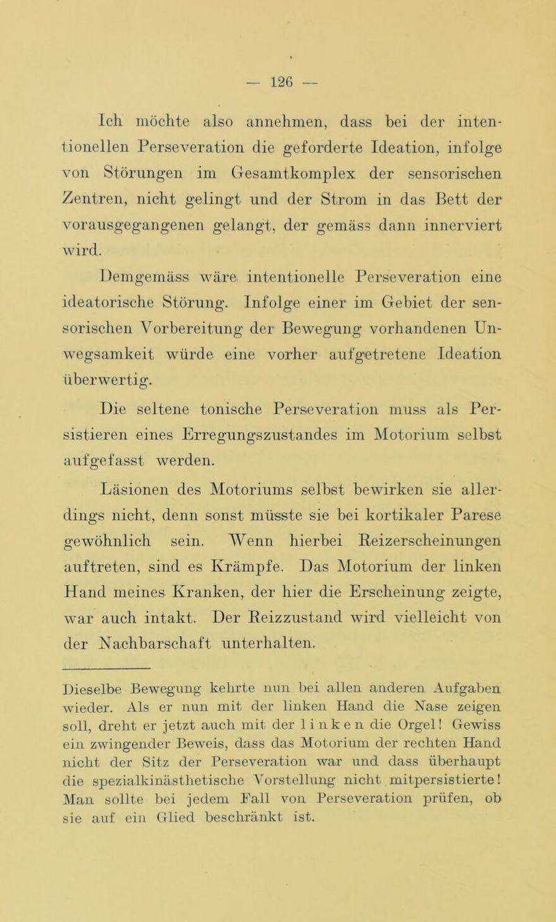Ich möchte also annehmen, dass bei der inten- tioneilen Perseveration die geforderte Ideation, infolge von Störungen im Gesamtkomplex der sensorischen Zentren, nicht gelingt und der Strom in das Bett der vorausgegangenen gelangt, der gemäss dann innerviert wird. Demgemäss wäre intentioneile Perseveration eine ideatorische Störung. Infolge einer im Gebiet der sen- sorischen Vorbereitung der Bewegung vorhandenen Un- wegsamkeit würde eine vorher aufgetretene Ideation überwertig. Die seltene tonische Perseveration muss als Per- sistieren eines Erregungszustandes im Motorium selbst aufgefasst werden. Läsionen des Motoriums selbst bewirken sie aller- dings nicht, denn sonst müsste sie bei kortikaler Parese gewöhnlich sein. Wenn hierbei Reizerscheinungen auftreten, sind es Krämpfe. Das Motorium der linken Hand meines Kranken, der hier die Erscheinung zeigte, war auch intakt. Der Beizzustand wird vielleicht von der Nachbarschaft unterhalten. Dieselbe Bewegung kehrte nun bei allen anderen Aufgaben wieder. Als er nun mit der linken Hand die Nase zeigen soll, dreht er jetzt auch mit der linken die Orgel! Gewiss ein zwingender Beweis, dass das Motorium der rechten Hand nicht der Sitz der Perseveration war und dass überhaupt die spezialkinästhetisclie Vorstellung nicht mitpersistierte! Man sollte bei jedem Fall von Perseveration prüfen, ob sie auf ein Glied beschränkt ist.