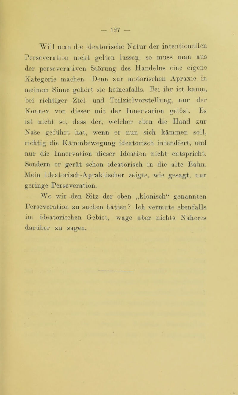 Will man die ideatorische Natur der intentioneilen Perseveration nicht gelten lassen, so muss man aus der perseverativen Störung des Handelns eine eigene Kategorie machen. Denn zur motorischen Apraxie in meinem Sinne gehört sie keinesfalls. Bei ihr ist kaum, bei richtiger Ziel- und Teilzielvorstellung, nur der Konnex von dieser mit der Innervation gelöst. Es ist nicht so, dass der, welcher eben die Hand zur Nase geführt hat, wenn er nun sich kämmen soll, richtig die Kämmbewegung ideatorisch intendiert, und nur die Innervation dieser Ideation nicht entspricht. Sondern er gerät schon ideatorisch in die alte Bahn. Mein Ideatorisch-Apraktischer zeigte, wie gesagt, nur geringe Perseveration. Wo wir den Sitz der oben „klonisch“ genannten Perseveration zu suchen hätten? Ich vermute ebenfalls im ideatorischen Gebiet, wage aber nichts Näheres darüber zu sagen.