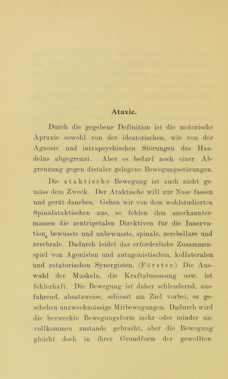 Ataxie. Durch die gegebene Definition ist die motorische Apraxie sowohl von der ideatorischen, wie von der Agnosie und intrapsychischen Störungen des Han- delns abgegrenzt. Aber es bedarf noch einer Ab- grenzung gegen distaler gelegene Bewegungsstörungen. Die ataktische Bewegung ist auch nicht ge- mäss dem Zweck. Der Ataktische will zur Nase fassen und gerät daneben. Gehen wir von dem wohlstudierten Spinalataktischen aus, so fehlen ihm anerkannter- massen die zentripetalen Direktiven für die Innerva- tioru bewusste und unbewusste, spinale, zerebellare und zerebrale. Dadurch leidet das erforderliche Zusammen- spiel von Agonisten und antagonistischen, kollateralen und rotatorischen Synergisten. (Förster.) Die Aus- wahl der Muskeln, die Kraftabmessung usw. ist fehlerhaft. Die Bewegung ist daher schleudernd, aus- fahrend, absatzweise, schiesst am Ziel vorbei, es ge- schehen unzweckmässige Mitbewegungen. Dadurch wird die bezweckte Bewegungsform mehr oder minder un- vollkommen zustande gebracht, aber die Bewegung gleicht doch in ihrer Grundform der gewollten