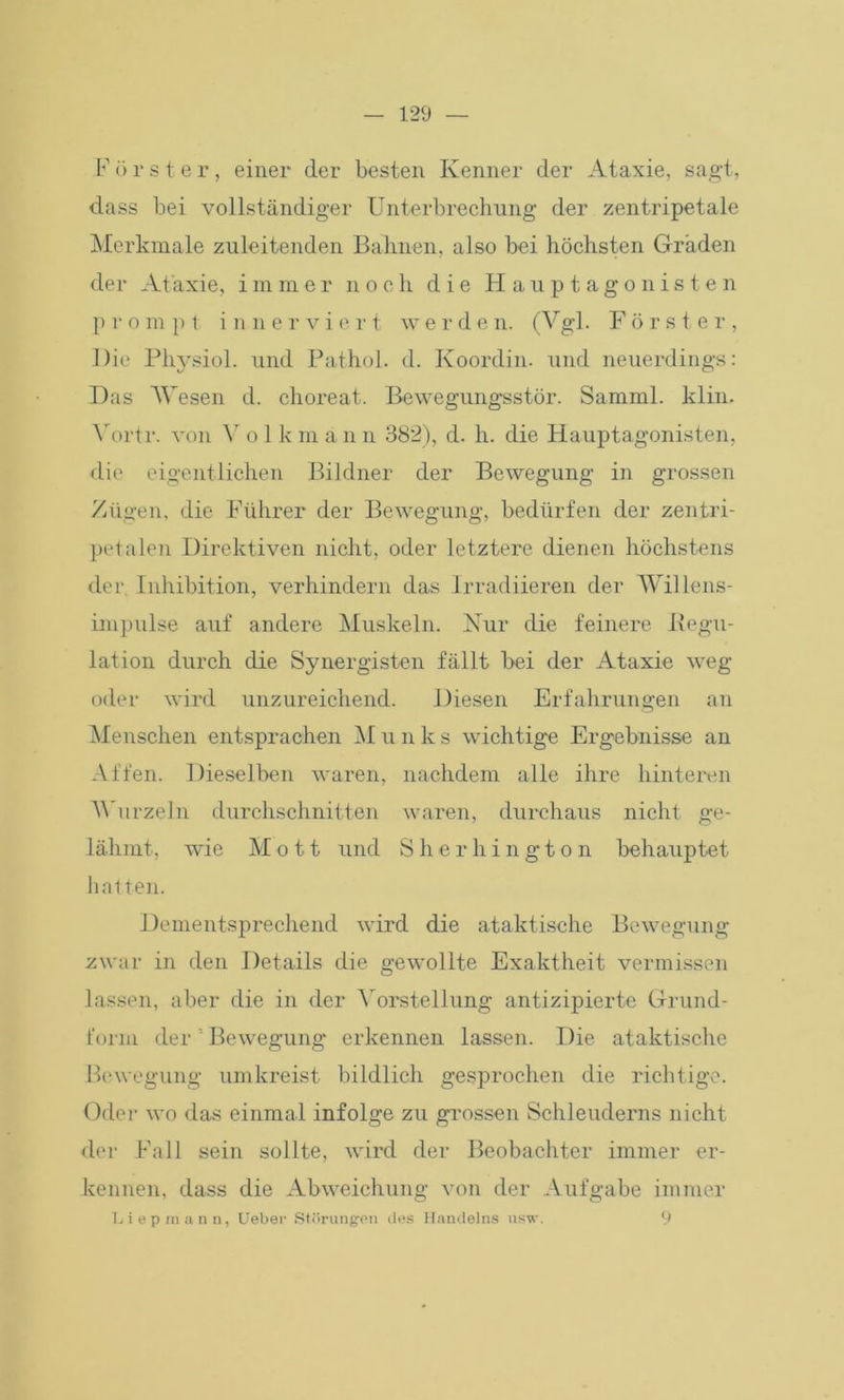 F ö r s t e r, einer der besten Kenner der Ataxie, sagt, dass bei vollständiger Unterbrechung der zentripetale Merkmale zuleitenden Bahnen, also bei höchsten Graden der At axie, immer noch die H a u p t a g o n i s t e n p r o m p t in nervie r t w erde n. (Vgl. Förster, Die Physiol. und Pathol. d. Koordin. und neuerdings: Das AVesen d. choreat. Bewegungsstör. Samml. klin. A'ortr. von Ar o 1 k m a n n 382), d. h. die Hauptagonisten, die eigentlichen Bildner der Bewegung in grossen Zügen, die Führer der Bewegung, bedürfen der zentri- petalen Direktiven nicht, oder letztere dienen höchstens der Inhibition, verhindern das lrradiieren der AVillens- impulse auf andere Muskeln. Nur die feinere Begu- lation durch die Synergisten fällt hei der Ataxie weg oder wird unzureichend. Diesen Erfahrungen an Menschen entsprachen AI u n k s wichtige Ergebnisse an Affen. Dieselben waren, nachdem alle ihre hinteren Wurzeln durchschnitten waren, durchaus nicht ge- lähmt, wie AI o 11 und Sherhington behauptet hatten. Dementsprechend wird die ataktische Bewegung zwar in den Details die gewollte Exaktheit vermissen lassen, aber die in der Abrstellung antizipierte Grund- form der ' Bewegung erkennen lassen. Die ataktische Bewegung umkreist bildlich gesprochen die richtige. Oder wo das einmal infolge zu grossen Schleuderns nicht der Fall sein sollte, wird der Beobachter immer er- kennen, dass die Abweichung von der Aufgabe immer Liepraann, Ueber Störungen des Handelns usw. 9