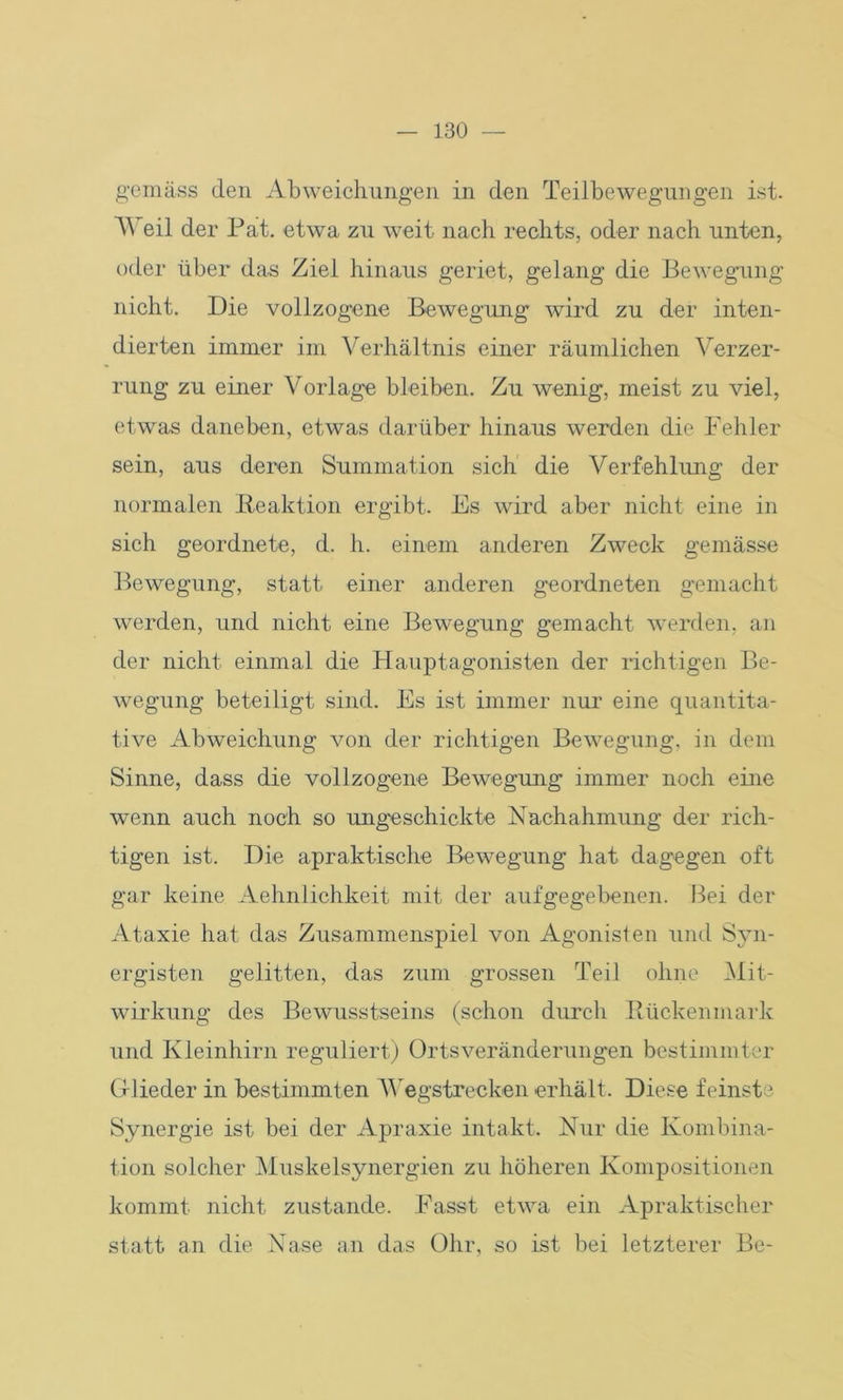gemäss den Abweichungen in den Teilbewegungen ist. Weil der Pat. etwa zu weit nach rechts, oder nach unten, oder über das Ziel hinaus geriet, gelang die Bewegung nicht. Die vollzogene Bewegung wird zu der inten- dierten immer im Verhältnis einer räumlichen Verzer- rung zu einer Vorlage bleiben. Zu wenig, meist zu viel, etwas daneben, etwas darüber hinaus werden die Fehler sein, aus deren Summation sich die Verfehlung der normalen Reaktion ergibt. Es wird aber nicht eine in sich geordnete, d. h. einem anderen Zweck gemässe Bewegung, statt einer anderen geordneten gemacht werden, und nicht eine Bewegung gemacht werden, an der nicht einmal die Hauptagonisten der richtigen Be- wegung beteiligt sind. Es ist immer nur eine quantita- tive Abweichung von der richtigen Bewegung, in dem Sinne, dass die vollzogene Bewegung immer noch eine wenn auch noch so ungeschickte Nachahmung der rich- tigen ist. Die apraktische Bewegung hat dagegen oft gar keine Aehnlichkeit mit der aufgegebenen. Bei der Ataxie hat das Zusammenspiel von Agonisten und Syn- ergisten gelitten, das zum grossen Teil ohne Mit- wirkung des Bewusstseins (schon durch Rückenmark und Kleinhirn reguliert) Ortsveränderungen bestimmter Glieder in bestimmten Wegstrecken erhält. Diese feinste Synergie ist bei der Apraxie intakt. Nur die Kombina- tion solcher Muskelsynergien zu höheren Kompositionen kommt nicht zustande. Fasst etwa ein Apraktischer statt an die Nase an das Ohr, so ist bei letzterer Be-