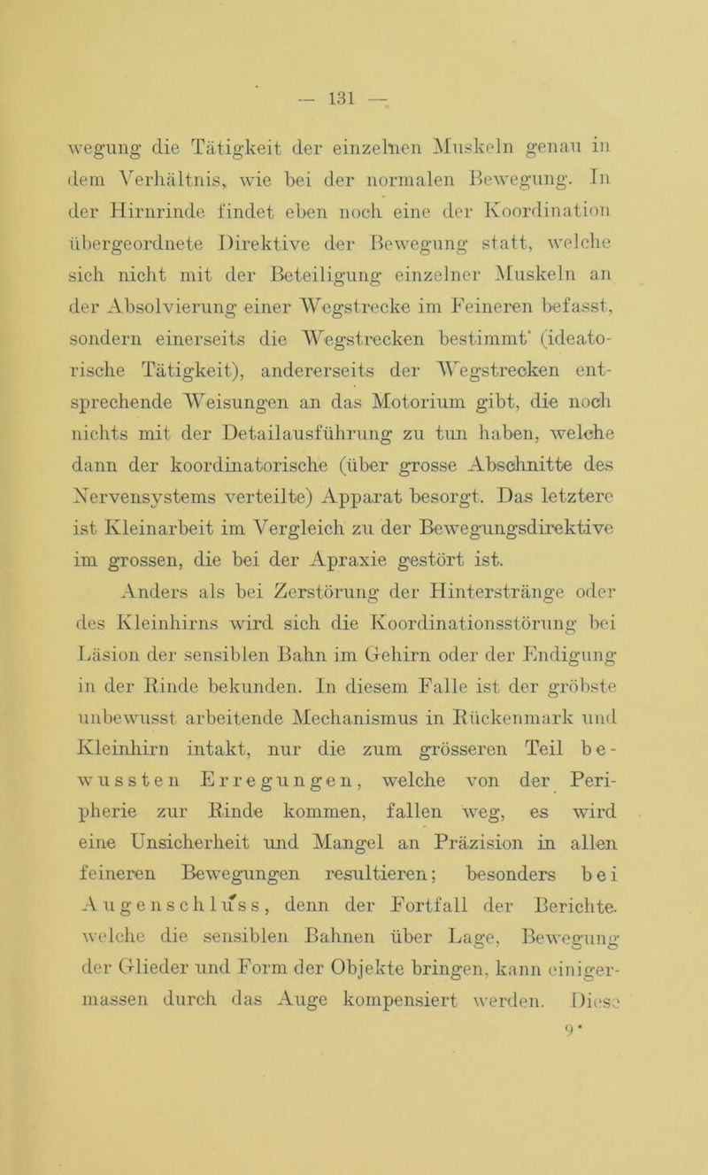 wegung die Tätigkeit der einzelnen Muskeln genau in dem Verhältnis, wie bei der normalen Bewegung. In der Hirnrinde findet eben noch eine der Koordination übergeordnete Direktive der Bewegung statt, welche sich nicht mit der Beteiligung einzelner Muskeln an der Absolvierung einer Wegstrecke im Feineren befasst, sondern einerseits die Wegstrecken bestimmt' (ideato- rische Tätigkeit), andererseits der Wegstrecken ent- sprechende Weisungen an das Motorium gibt, die noch nichts mit der Detailausführung zu tim haben, welche dann der koordinatorische (über grosse Abschnitte des Nervensystems verteilte) Apparat besorgt. Das letztere ist Kleinarbeit im Vergleich zu der Bewegungsdirektive im grossen, die bei der Apraxie gestört ist. Anders als bei Zerstörung der Hinterstränge oder des Kleinhirns wird sich die Koordinationsstörung bei Läsion der sensiblen Bahn im Gehirn oder der Endigung in der Rinde bekunden. In diesem Falle ist der gröbste unbewusst arbeitende Mechanismus in Rückenmark und Kleinhirn intakt, nur die zum grösseren Teil b e - wussten Erregungen, welche von der Peri- pherie zur Rinde kommen, fallen weg, es wird eine Unsicherheit und Mangel an Präzision in allen feineren Bewegungen resultieren; besonders bei Augenschluss, denn der Fortfall der Berichte, welche die sensiblen Bahnen über Lage, Bewegung der Glieder und Form der Objekte bringen, kann ciniger- massen durch das Auge kompensiert werden. Diese 9*