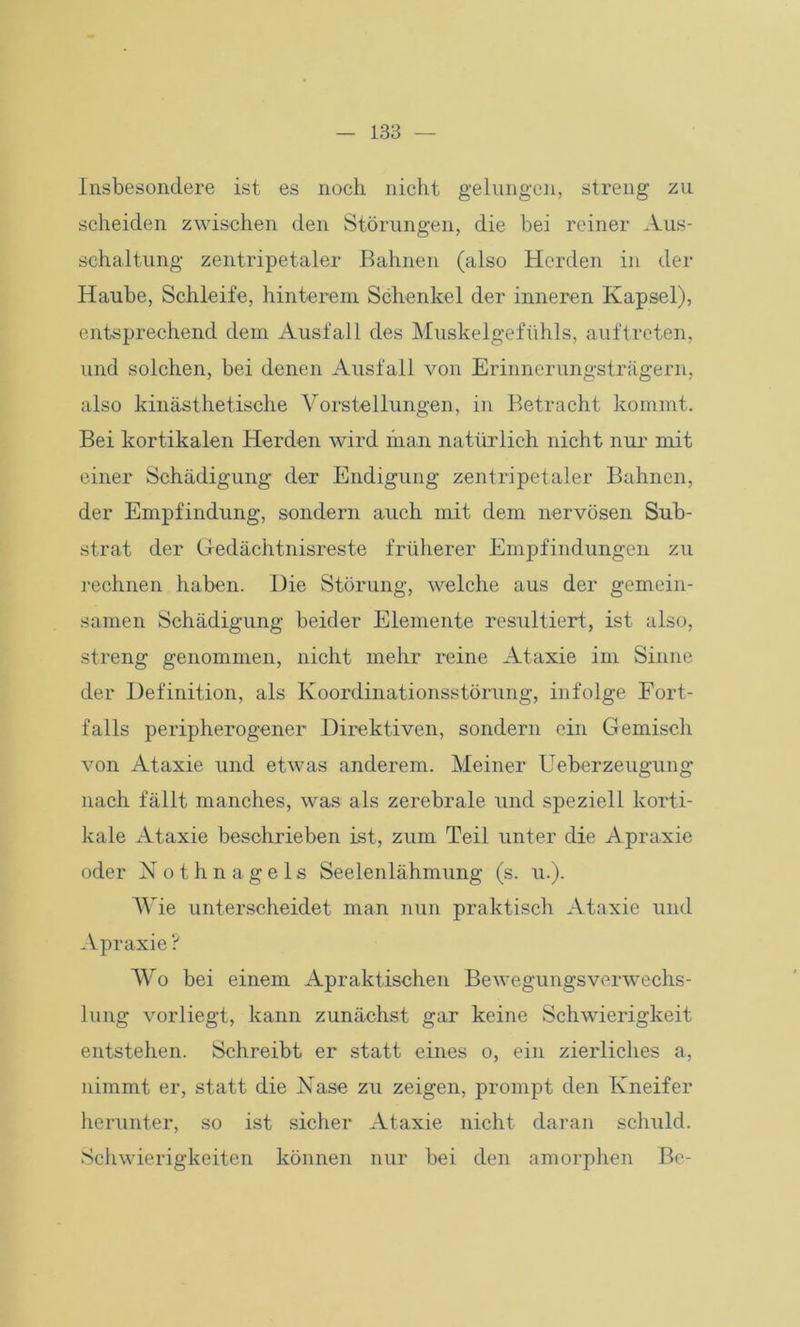 Insbesondere ist es noch nicht gelungen, streng zu scheiden zwischen den Störungen, die bei reiner Aus- schaltung zentripetaler Bahnen (also Herden in der Haube, Schleife, hinterem Schenkel der inneren Kapsel), entsprechend dem Ausfall des Muskelgefühls, auf treten, und solchen, bei denen Ausfall von Erinnerungsträgern, also kinästhetische Vorstellungen, in Betracht kommt. Bei kortikalen Herden wird man natürlich nicht nur mit einer Schädigung der Endigung zentripetaler Bahnen, der Empfindung, sondern auch mit dem nervösen Sub- strat der Gedächtnisreste früherer Empfindungen zu rechnen haben. Die Störung, welche aus der gemein- samen Schädigung beider Elemente resultiert, ist also, streng genommen, nicht mehr reine Ataxie im Sinne der Definition, als Koordinationsstörung, infolge Fort- falls peripherogener Direktiven, sondern ein Gemisch von Ataxie und etwas anderem. Meiner Ueberzeugung nach fällt manches, was als zerebrale und speziell korti- kale Ataxie beschrieben ist, zum Teil unter die Apraxie oder Nothnagels Seelenlähmung (s. u.). Wie unterscheidet man nun praktisch Ataxie und Apraxie ? Wo bei einem Apraktischen Bewegungsverwechs- lung vorliegt, kann zunächst gar keine Schwierigkeit entstehen. Schreibt er statt eines o, ein zierliches a, nimmt er, statt die Nase zu zeigen, prompt den Kneifer herunter, so ist sicher Ataxie nicht daran schuld. Schwierigkeiten können nur bei den amorphen Bc-