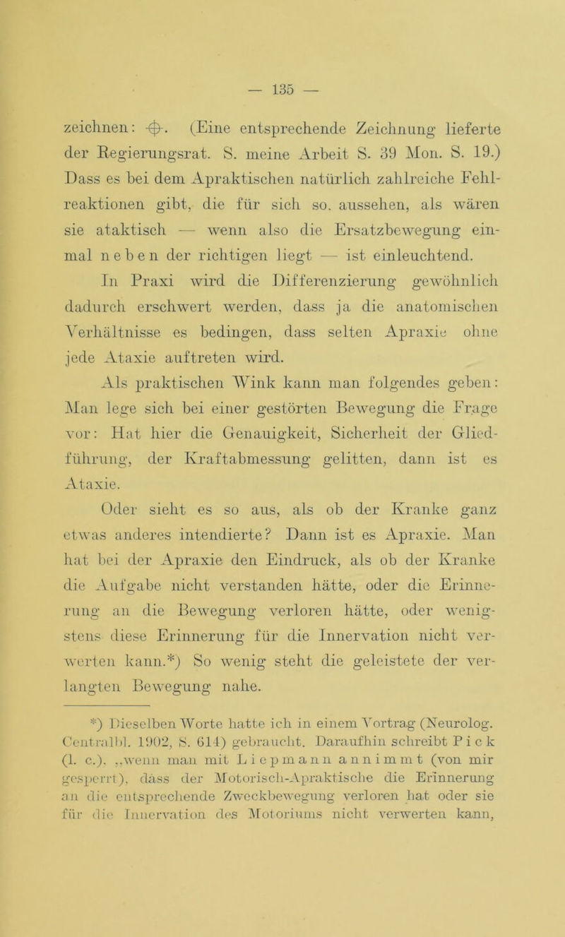 zeichnen: -0-. (Eine entsprechende Zeichnung lieferte der Regierungsrat. S. meine Arbeit S. 39 Mon. S. 19.) Dass es bei dem Apraktischen natürlich zahlreiche Fehl- reaktionen gibt, die für sich so. aussehen, als wären sie ataktisch — wenn also die Ersatzbewegung ein- mal neben der richtigen liegt — ist einleuchtend. In Praxi wird die Differenzierung gewöhnlich dadurch erschwert werden, dass ja die anatomischen Verhältnisse es bedingen, dass selten Apraxie ohne jede Ataxie auf treten wird. Als praktischen Wink kann man folgendes geben: Man lege sich bei einer gestörten Bewegung die Frage vor: Hat hier die Genauigkeit, Sicherheit der Glied- führung, der Kraftabmessung gelitten, dann ist es Ataxie. Oder sieht es so aus, als ob der Kranke ganz etwas anderes intendierte? Dann ist es Apraxie. Man hat bei der Apraxie den Eindruck, als ob der Kranke die Aufgabe nicht verstanden hätte, oder die Erinne- rung an die Bewegung verloren hätte, oder wenig- stens diese Erinnerung für die Innervation nicht ver- werten kann.*) So wenig steht die geleistete der ver- langten Bewegung nahe. *) Dieselben Worte hatte ich in einem Vortrag (Neurolog. Centralbl. 1902, S. 614) gebraucht. Daraufhin schreibt Pick (1. c.). „wenn mau mit Liepmann annimmt (von mir gesperrt), dass der Motorisch-Apraktische die Erinnerung an die entsprechende Zweckbewegung verloren hat oder sie für die Innervation des Motoriums nicht verwerten kann,