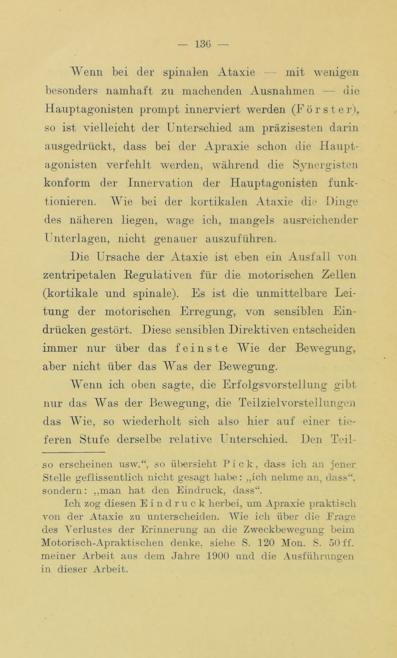 13G — Wenn bei der spinalen Ataxie — mit wenigen besonders namhaft zu machenden Ausnahmen — die Hauptagonisten prompt innerviert werden (Förster), so ist vielleicht der Unterschied am präzisesten darin ausgedrückt, dass bei der Apraxie schon die Haupt- agonisten verfehlt werden, während die Synergisten konform der Innervation der Hauptagonisten funk- tionieren. AVie bei der kortikalen Ataxie die Dinge des näheren liegen, wage ich, mangels ausreichender Unterlagen, nicht genauer auszuführen. Die Ursache der Ataxie ist eben ein Ausfall von zentripetalen Regulativen für die motorischen Zellen (kortikale und spinale). Es ist die unmittelbare Lei- tung der motorischen Erregung, von sensiblen Ein- drücken gestört. Diese sensiblen Direktiven entscheiden immer nur über das feinste AVie der Bewegung, aber nicht über das AVas der Bewegung. AVenn ich oben sagte, die Erfolgsvorstellung gibt nur das AVas der Bewegung, die Teilzielvorstellungen das AVie, so wiederholt sich also hier auf einer tie- feren Stufe derselbe relative Unterschied. Den Teil- so erscheinen usw.“, so übersieht Pick, dass ich an jener Stelle geflissentlich nicht gesagt habe: „ich nehme an, dass“, sondern: „man hat den Eindruck, dass“. Ich zog diesen Eind r u c k herbei, um Apraxie praktisch von der Ataxie zu unterscheiden. AVie ich über die Trage des Verlustes der Erinnerung an die Zweckbewegung beim Motorisch-Apraktisclien denke, siehe S. 120 Mon. S. 50 ff. meiner Arbeit aus dem Jahre 1900 und die Ausführungen in dieser Arbeit.