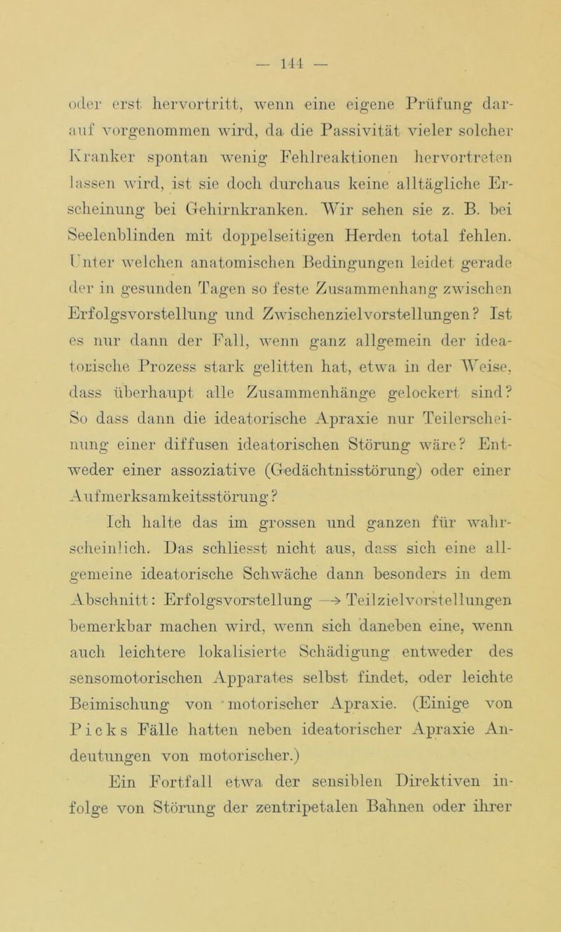14-1 oder erst hervortritt, wenn eine eigene Prüfung dar- auf vorgenommen wird, da die Passivität vieler solcher Kranker spontan wenig Fehlreaktionen hervortreten lassen wird, ist sie doch durchaus keine alltägliche Er- scheinung bei Gehirnkranken. Wir sehen sie z. B. bei Seelenblinden mit doppelseitigen Herden total fehlen. I nt er welchen anatomischen Bedingungen leidet gerade der in gesunden Tagen so feste Zusammenhang zwischen Erfolgsvorstellung und Zwischenziel Vorstellungen? Ist es nur dann der Fall, wenn ganz allgemein der idea- torische Prozess stark gelitten hat, etwa in der Weise, dass überhaupt alle Zusammenhänge gelockert sind? So dass dann die ideatorische Apraxie nur Teilerschei- nung einer diffusen ideatorischen Störung wäre? Ent- weder einer assoziative (Gedächtnisstörung) oder einer Aufmerksamkeitsstörung? Ich halte das im grossen und ganzen für wahr- scheinlich. Das schliesst nicht aus, dass sich eine all- gemeine ideatorische Schwäche dann besonders in dem O Abschnitt: Erfolgsvorstellung —> Teilzielvorstellungen bemerkbar machen wird, wenn sich daneben eine, wenn auch leichtere lokalisierte Schädigung entweder des sensomotorischen Apparates selbst findet, oder leichte Beimischung von motorischer Apraxie. (Einige von Picks Fälle hatten neben ideatorischer Apraxie An- deutungen von motorischer.) Ein Fortfall etwa der sensiblen Direktiven in- folge von Störung der zentripetalen Bahnen oder ihrer