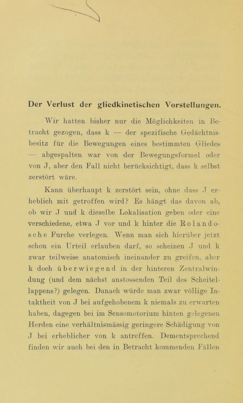 Der Verlust der gliedkinetischen Vorstellungen. Wir hatten bisher nur die Möglichkeiten in Be- tracht gezogen, dass k — der spezifische Gedächtnis- besitz für die Bewegungen eines bestimmten Gliedes abgespalten war von -der Bewegungsformel oder von J, aber den Fall nicht berücksichtigt, dass k selbst zerstört wäre. Kann überhaupt k zerstört sein, ohne dass J er- heblich mit getroffen wird? Es hängt das davon ab, ob wir J und k dieselbe Lokalisation geben oder eine verschiedene, etwa J vor und k hinter die Roland o- sche Furche verlegen. Wenn man sich hierüber jetzt schon ein Urteil erlauben darf, so scheinen J und k zwar teilweise anatomisch ineinander zu greifen, aber k doch überwiegend in der hinteren Zentralwin- dung (und dem nächst anstossenden Teil des Scheitel- lappens?) gelegen. Danach würde man zwar völlige In- taktheit von J bei aufgehobenem k niemals zu erwarten haben, dagegen bei im Sensomotorium hinten gelegenen Herden eine verhältnismässig geringere Schädigung von J bei erheblicher von k antreffen. Dementsprechend finden wir auch bei den in Betracht kommenden Fällen