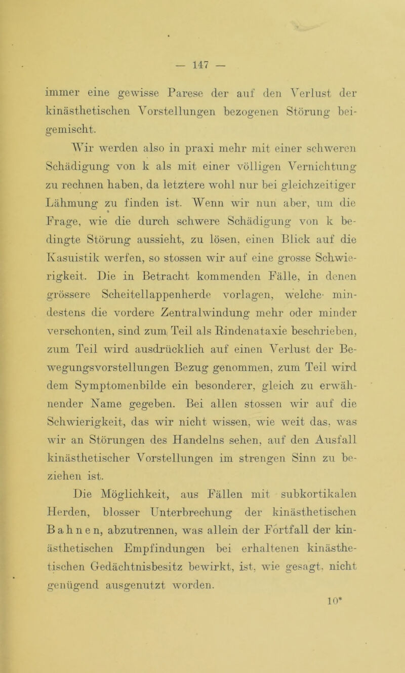 immer eine gewisse Parese der auf den Verlust der kinästhetischen Vorstellungen bezogenen Störung bei- gemischt. Wir werden also in praxi mehr mit einer schweren Schädigung von k als mit einer völligen Vernichtung zu rechnen haben, da letztere wohl nur bei gleichzeitiger Lähmung zu finden ist. Wenn wir nun aber, um die Frage, wie die durch schwere Schädigung von k be- dingte Störung aussieht, zu lösen, einen Blick auf die Kasuistik werfen, so stossen wir auf eine grosse Schwie- rigkeit. Die in Betracht kommenden Fälle, in denen grössere Scheitellappenherde Vorlagen, welche- min- destens die vordere Zentralwindung mehr oder minder verschonten, sind zum Teil als Rindenataxie beschrieben, zum Teil wird ausdrücklich auf einen Verlust der Be- wegungsvorstellungen Bezug genommen, zum Teil wird dem Symptomenbilde ein besonderer, gleich zu erwäh- nender Name gegeben. Bei allen stossen wir auf die Schwierigkeit, das wir nicht wissen, wie weit das, was wir an Störungen des Handelns sehen, auf den Ausfall kinästhetischer Vorstellungen im strengen Sinn zu be- ziehen ist. Die Möglichkeit, aus Fällen mit subkortikalen Herden, blosser Unterbrechung der kinästhetischen Bahnen, abzutrennen, was allem der Fortfall der kin- ästhetischen Empfindungen bei erhaltenen kinästhe- tischen Gedächtnisbesitz bewirkt, ist, wie gesagt, nicht genügend ausgenutzt worden. 10