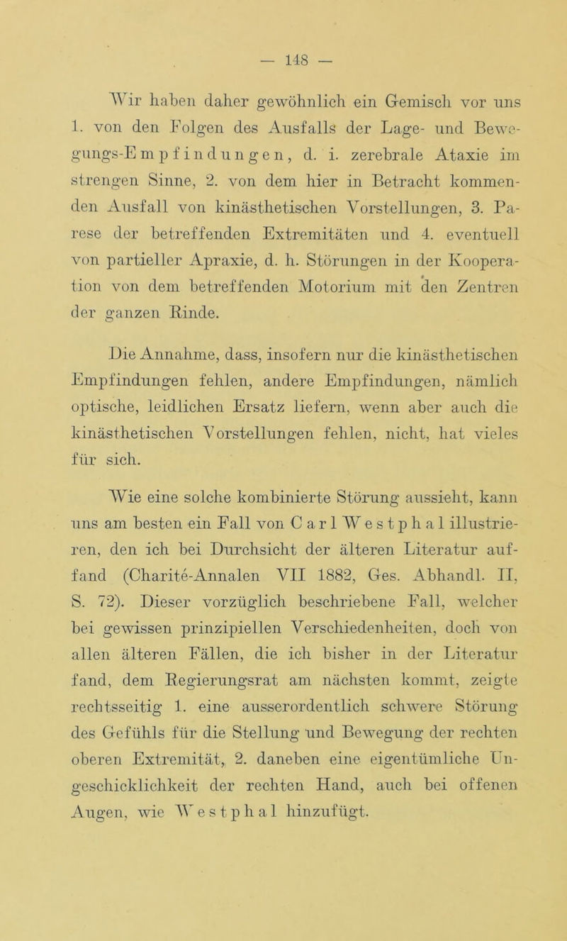 Wir haben daher gewöhnlich ein Gemisch vor uns 1. von den Folgen des Ausfalls der Lage- und Bewe- gungs-E m p f i n d ungen, d. i. zerebrale Ataxie im strengen Sinne, 2. von dem hier in Betracht kommen- den Ausfall von kinästhetisehen Vorstellungen, 3. Pa- rese der betreffenden Extremitäten und 4. eventuell von partieller Apraxie, d. h. Störungen in der Koopera- tion von dem betreffenden Motorium mit den Zentren der ganzen Rinde. Eie Annahme, dass, insofern nur die kinästhetisehen Empfindungen fehlen, andere Empfindungen, nämlich optische, leidlichen Ersatz liefern, wenn aber auch die kinästhetisehen Vorstellungen fehlen, nicht, hat vieles für sich. Wie eine solche kombinierte Störung aussieht, kann uns am besten ein Fall von CarlWestphal illustrie- ren, den ich bei Durchsicht der älteren Literatur auf- fand (Charite-Annalen VII 1882, Ges. Abhandl. II, S. 72). Dieser vorzüglich beschriebene Fall, welcher bei gewissen prinzipiellen Verschiedenheiten, doch von allen älteren Fällen, die ich bisher in der Literatur fand, dem Regierungsrat am nächsten kommt, zeigte rechtsseitig 1. eine ausserordentlich schwere Störung des Gefühls für die Stellung und Bewegung der rechten oberen Extremität, 2. daneben eine eigentümliche Un- geschicklichkeit der rechten Hand, auch bei offenen Augen, wie Al' e s t p h a 1 hinzufügt.