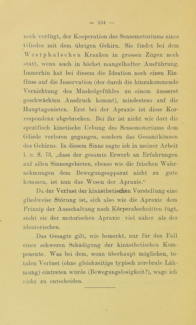 noch verfügt, der Kooperation des Sensomotoriums eines Gliedes mit dem übrigen Gehirn. Sie findet bei dem W e s t p h a 1 s c h e n Kranken in grossen Zügen noch statt, wenn auch in höchst mangelhafter Ausführung. Immerhin hat bei diesem die Ideation noch einen Ein- fluss auf die Innervation (der durch die hinzukommende Vernichtung des Muskelgefühles zu einem äusserst geschwächten Ausdruck kommt), mindestens auf die Hauptagonisten. Erst bei der Apraxie ist diese Kor- respondenz abgebrochen. Bei ihr ist nicht wie dort die spezifisch kinetische Uebung des Sensomotoriums dem Gliede verloren gegangen, sondern das Gesamtkönnen des Gehirns. In diesem Sinne sagte ich in meiner Arbeit 1. c. S. 73, ,,dass der gesamte Erwerb an Erfahrungen auf allen Sinnesgebieten, ebenso wie die frischen Wahr- nehmungen dem Bewegungsapparat nicht zu gute kommen, ist nun das Wesen der Apraxie.“ Da der Verlust der kinästhetischen Vorstellung eine gliedweise Störung ist, sich also wie die Apraxie dem Prinzip der Ausschaltung nach Körperabschnitten fügt, steht sie der motorischen Apraxie viel näher als der ideatorischen. Das Gesagte gilt, wie bemerkt, nur für den Fall einer schweren Schädigung der kinästhetischen Kom- ponente. Was bei dem, wenn überhaupt möglichen, to- talen Verlust (ohne gleichzeitige typisch zerebrale Läh- mung) eintreten würde (Bewegungslosigkeit?), wage ich nicht zu entscheiden.