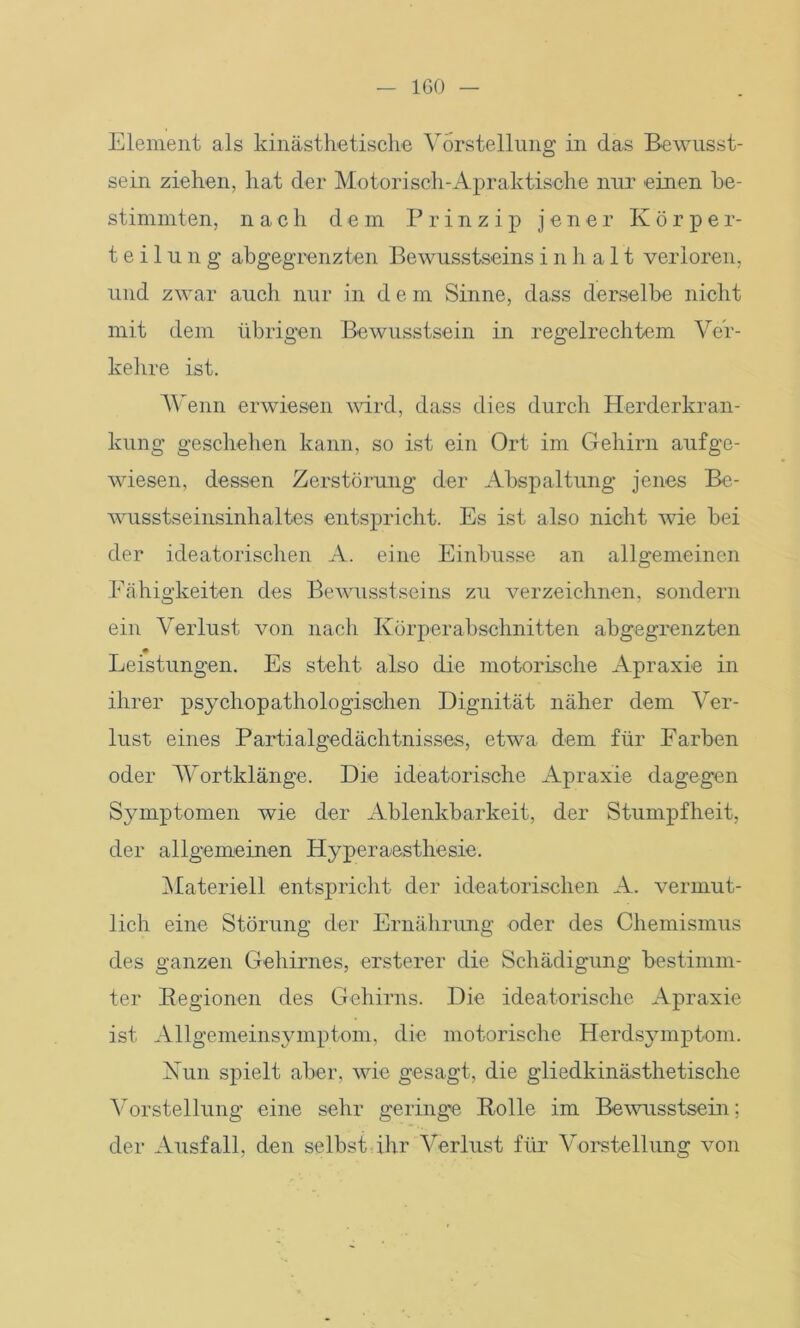 IGO — Element als kinästhetische Vorstellung in das Bewusst- sein ziehen, hat der Motorisch-Apraktische nur einen be- stimmten, nach dem Prinzip jener K ö r p e r- t e i 1 u n g abgegrenzten Bewusstseins i n h a 11 verloren, und zwar auch nur in dem Sinne, dass derselbe nicht mit dem übrigen Bewusstsein in regelrechtem Ver- kehre ist. Wenn erwiesen wird, dass dies durch Herderkran- kung geschehen kann, so ist ein Ort im Gehirn auf ge- wiesen, dessen Zerstörung der Abspaltung jenes Be- wusstseinsinhaltes entspricht. Es ist also nicht wie bei der ideatorischen A. eine Einbusse an allgemeinen Fähigkeiten des Bewusstseins zu verzeichnen, sondern ein Verlust von nach Körperabschnitten abgegrenzten Leistungen. Es steht also die motorische Apraxie in ihrer psychopathologischen Dignität näher dem Ver- lust eines Partialgedächtnisses, etwa dem für Farben oder Wortklänge. Die ideatorische Apraxie dagegen Symptomen wie der Ablenkbarkeit, der Stumpfheit, der allgemeinen Hyperaasthesie. Materiell entspricht der ideatorischen A. vermut- lich eine Störung der Ernährung oder des Chemismus des ganzen Gehirnes, ersterer die Schädigung bestimm- ter Regionen des Gehirns. Die ideatorische Apraxie ist Allgemeinsymptom, die motorische Herdsymptom. Nun spielt aber, wie gesagt, die gliedkinästhetisclie Vorstellung eine sehr geringe Rolle im Bewusstsein; der Ausfall, den selbst ihr Verlust für Vorstellung von