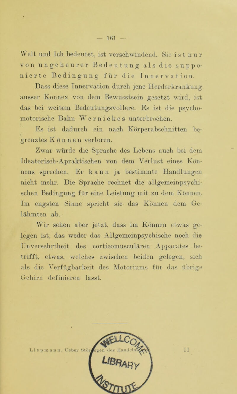A\ eit und Ich bedeutet, ist verschwindend. Sic istnur von ungeheurer Bedeutung als die suppo- n i e r t e Bedingung für die Innervation. Dass diese Innervation durch jene Herderkrankung ausser Konnex von dem Bewusstsein gesetzt wird, ist das bei weitem Bedeutungsvollere. Es ist die psycho- motorische Bahn Vernickes unterbrochen. Es ist dadurch ein nach Körperabschnitten be- grenztes K ö n n e n verloren. Zwar würde die Sprache des Lebens auch bei dem Ideatorisch-Apraktischen von dem Verlust eines Kön- nens sprechen. Er kann ja bestimmte Handlungen nicht mehr. Die Sprache rechnet die allgemeinpsychi- schen Bedingung für eine Leistung mit zu dem Können. Im engsten Sinne spricht sie das Können dem Ge- lähmten ab. Wir sehen aber jetzt, dass im Können etwas ge- legen ist, das weder das Allgemeinpsychische noch die Unversehrtheit des corticomusculären Apparates be- trifft, etwas, welches zwischen beiden gelegen, sich als die Verfügbarkeit des Motoriums für das übrige Gehirn definieren lässt. 11