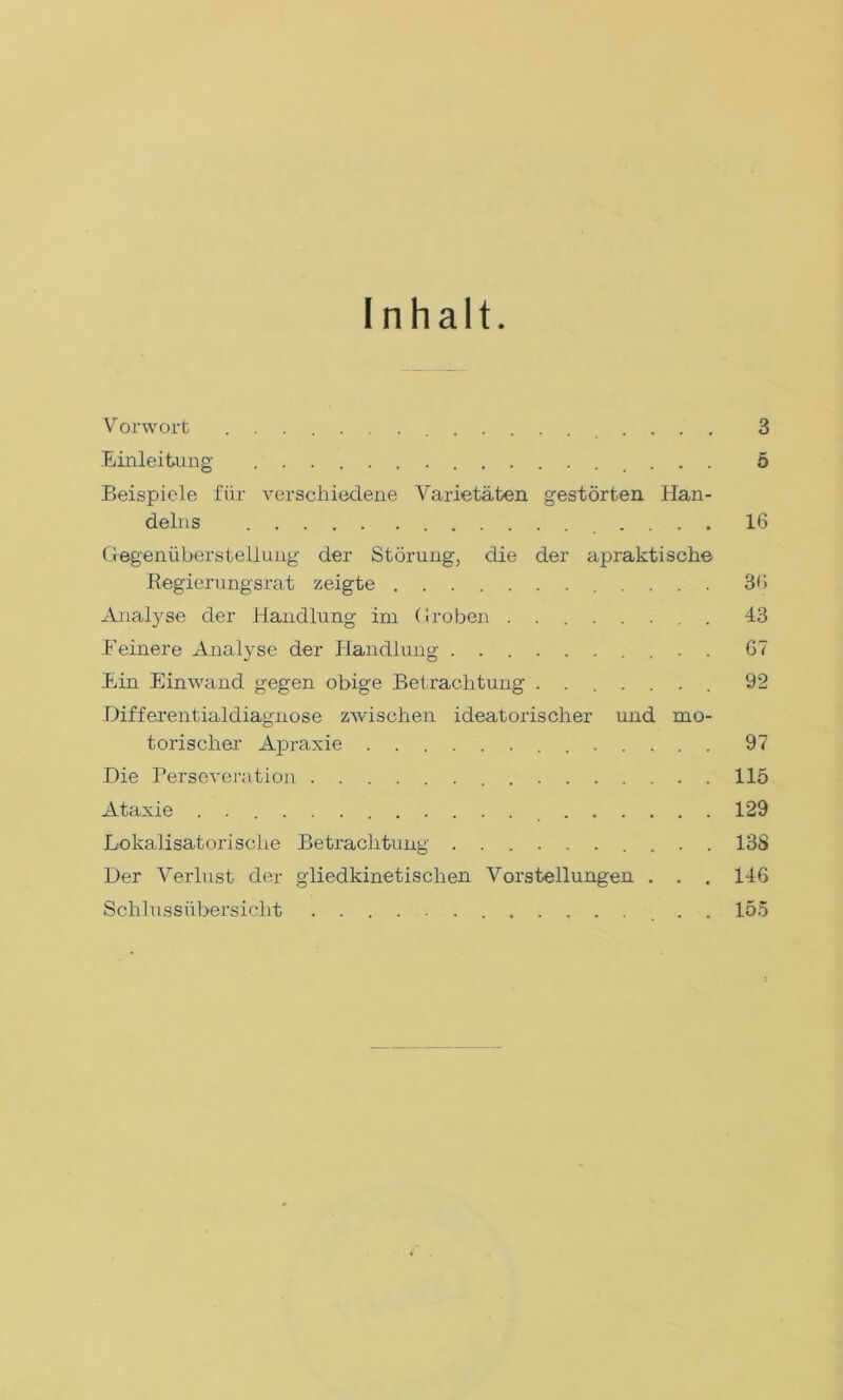 Inhalt Vorwort .... 3 Einleitung 5 Beispiele für verschiedene Varietäten gestörten Han- delns .... 16 Gegenüberstellung der Störung, die der apraktische Regierungsrat zeigte 3G Analyse der Handlung im Groben ........ 43 Reinere Analyse der Handlung 67 Ein Einwand gegen obige Betrachtung ....... 92 Differentialdiagnose zwischen ideatorischer und mo- torischer Apraxie 97 Die Perseveration 115 Ataxie . 129 Lokalisatorisclie Betrachtung .......... 138 Der Verlust der gliedkinetischen Vorstellungen . . . 146 Schlussübersicht . . 155