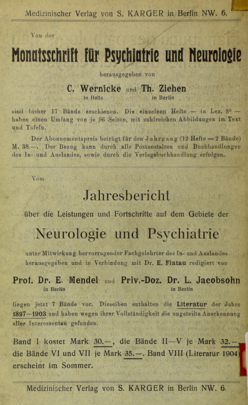 Von der Honotssclirlit für Psychiatrie und Neurolosie herausgegeben von C. Wernicke und Th. Ziehen in Halle in Berlin sind bisher 17 Bände erschienen. Die einzelnen Hefte — in Lex. S° — haben einen Umfang von je 96 Seiten, mit zahlreichen Abbildungen im Text und Tafeln. Der Abonnementspreis beträgt für den Jahrgang (12 Hefte = 2 Bände) M. 38.—. Der Bezug kann durch alle Postanstalten und Buchhandlungen des In- und Auslandes, sowie durch die Verlagsbuchhandlung erfolgen. Vom Jahresbericht über die Leistungen und Fortschritte auf dem Gebiete der Neurologie und Psychiatrie CT %J unter Mitwirkung hervorragender Fachgelehrter des In- und Auslandes herausgegeben und in Verbindung mit Dr. E. Flatau redigiert von Prof. Dr. E. Wendel und Priv.-Doz. Dr. L. Jacobsohn in Berlin in Berlin liegen jetzt 7 Bände vor. Dieselben enthalten die Literatur der Jahre 1897—1903 und haben wegen ihrer Vollständigkeit die ungeteilte Anerkennung aller Interessenten gefunden. Band I kostet Mark 30.—, die Bände II—V die Bände VI und VII je Mark 35. — . Band VIII erscheint im Sommer. Medizinischer Verlag von S. KARGER in Berlin NW. 6.