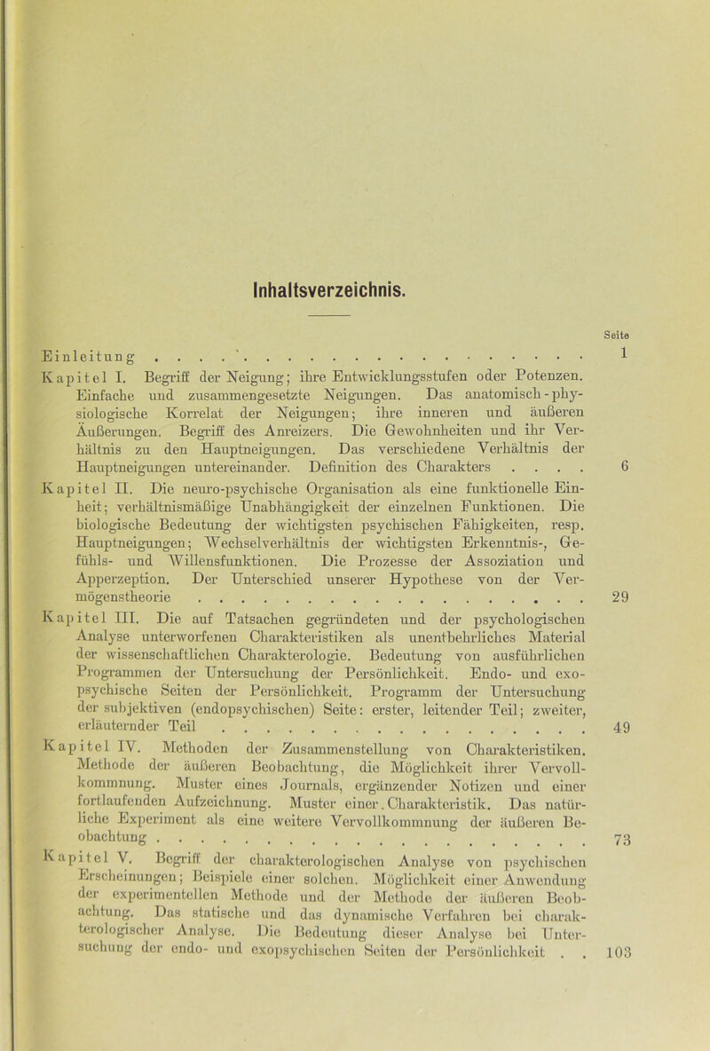 Inhaltsverzeichnis. Seite Einleitung . . . 1 Kapitel I. Begriff derNeigungj ihre Entwicklungsstufen oder Potenzen. Einfache uud zusammengesetzte Neigamgen. Das auatomiscli - phy- siologisdie Korrelat der Neigungen; ihre inneren und auBeren AuBerimgen. Begi’iff des Anreizers. Die Gewohnheiten und ihr Ver- haltnis zu den Hauptneigungen. Das verschiedene Verhaltnis der Hauptneigungen untereinander. Definition des Charakters .... 6 Kapitel II. Die neuro-psychische Organisation als eine funktionelle Ein- heit; verhaltnismaBige IJnabhangigkeit der einzelnen Funktionen. Die biologische Bedeutung der wicbtigsten psycbiscben Fabigkeiten, resp, Hauptneigungen; Wecbselvei’baltnis der wicbtigsten Erkenntnis-, Ge- fiibls- und Willensfunktionen. Die Prozesse der Assoziation und Apperzeption. Der Unterscbied unserer Hypotbese von der Ver- mogenstheorie 29 Kapitel III. Die auf Tatsacben gegriindeten und der psycbologiscben Analyse unterworfenen Oharakteristiken als unentbebrlicbes Material der wissenschaftlichen Charakterologie. Bedeutung von ausfiibrlicben Programmen der Untersucbung der Personlicbkeit. Endo- und exo- psychiscbe Seiten der Personlicbkeit. Progi’amin der Untersucbung der subjektiven (endopsycbischen) Seite: erster, leitender Teil; zweiter, erlauternder Teil 49 Kapitel IV. Methoden der Zusammenstellung von Oharakteristiken. Metliode der iluBeren Beobacbtung, die Moglicbkeit ibrer Vervoll- kommnung. Muster eines Journals, ergiinzender Notizen und einer fortlaufenden Aufzeicbnung. Muster einer. Obarakteristik. Das nattir- licbe Experiment als eine weitere Vervollkoininnung dor iiuBeren Be- obachtung 73 Kapitel V, Bogrift der cbarakterologiscben Analyse von psycbiscben Erscbeinungcn; Beispiele einer solcben. Moglicbkeit einer Anwcndung der expcrimentcllen Metbode und dor Motbode der aulieren Beob- acbtung. Das statiscbe und das dynamiscbe Verfabren boi cbarak- terologischer Analyse. Die Bedeutung dieser Analyse boi Unter- suchtiug der endo- uud cxopsycliiscben Seiten der Persbuliclikeit . . 103