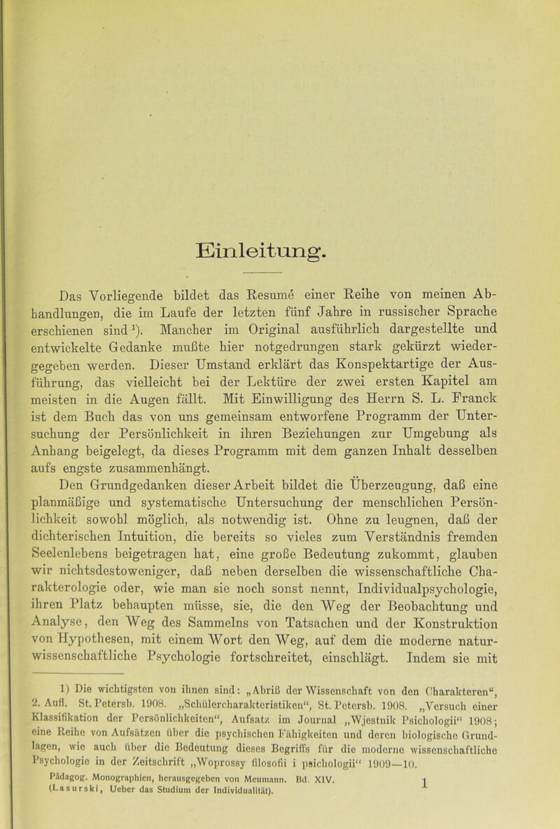 Das Vorliegende bildet das Resume einer Reihe von meinen Ab- bandlungen, die im Laufe der letzten flinf Jahre in russiscber Sprache erschienen sind ^). Mancher im Original ausfiibrlicb dargestellte und entwickelte Gedanke muBte bier notgedrungen stark gekttrzt wieder- gegeben werden, Dieser Umstand erklart das Konspektartige der Aus- fiibrung, das vielleicbt bei der Lektiire der zwei ersten Kapitel am meisten in die Augen fallt. Mit Einwilligung des Herrn S. L. Franck ist dem Buck das von uns gemeinsam entworfene Programm der Unter- suchung der Persbnlicbkeit in ibren Beziebungen zur TJmgebung als Anbang beigelegt, da dieses Programm mit dem ganzen Inbalt desselben aufs engste zusammenbangt. Den Grundgedanken dieser Arbeit bildet die IJberzeugung, dab eine planmabige und systematiscbe Untersucbung der menscblicben Persbn- licbkeit sowobl mbglicb, als notwendig ist. Obne zu leugnen, dab der dichteriscben Intuition, die bereits so vieles zum Verstandnis fremden Seelenlebens beigetragen bat, eine grobe Bedeutung zukommt, glauben wir nicbtsdestoweniger, dab neben derselben die wissenscbaftlicbe Cba- rakterologie oder, wie man sie nocb sonst nennt, Individualpsycbologie, ibren Platz bebaupten miisse, sie, die den Weg der Beobacbtung und Analyse, den Weg des Sammelns von Tatsacben und der Konstruktion von Hypotbesen, mit einem Wort den Weg, auf dem die moderne natur- wissenscbaftlicbe Psycbologie fortscbreitet, einscblagt. Indem sie mit 1) Die wichtigsten von ihnen sind: „AbriB dor Wissenschaft von den Gharakteren, 2. Aufi. St. Petersb. 1908. „Scbulercbaraktcristiken“, St. Potersl). 1908. „Versuch ciner Klassifikation dor Personlichkeiten Aufsatz im Journal „Wjestnik Psicbologii 1908; eine Ileihe von Aufsatzen iiber die psycbischen Filhigkeiten und deren biologische Grund- lagen, wie auch iiber die Bedeutung dieses Begriffs fiir die moderne wissenscbaftlicbe Psycbologie in der Zeitscbrift „Woprossy iilosofii i psichologii 1909—10. Padagog. Monographicii, lierausgegeben von Meumanii. Bcl. XIV. | (Lasurski, Ucbcr das Studium der Indivldualitut).