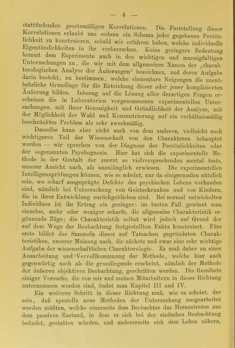 stattfindenden gesetzmaBigen Korrelationen. Die Feststellung dieser Ivorrelationen erlaubt uns sodann ein Scliema jeder gegebenen Persbn- hchkeit zu konstruieren, sobald wir erfahren haben, welche individuelle Digentumlicbkeiten in ihr vorherrscben. Keine geringere Bedeutung kommt dem Experimente auch in den wicbtigen und mannigfaltigen Untersucbungen zu, die wir mit dem allgemeinen Namen der „charak- terologischen Analyse der AuBerungen“ bezeichnen, und deren Aufgabe darin bestebt, zu bestimmen, welcbe elementare Neigungen die unent- behrliche Grundlage fiir die Entstebung dieser oder jener komplizierten AuBerung bilden. Inbezug auf die Lbsung aller derartigen Eragen er- scbeinen die in Laboratorien vorgenommenen experimentellen Unter- sucbungen, mit ibrer Genauigkeit und Grriindlicbkeit der Analyse, mit der Mbglicbkeit der Wabl und Konzentrierung auf ein verbaltnismaBig bescbranktes Problem als sebr zweckmaBig. Dasselbe kann aber nicbt aucb von dem anderen, vielleicbt nocb wicbtigereii Teil der Wissenscbaft von den Cbarakteren bebauptet werden wir sprecben von der Diagnose der Persbnlicbkeiten oder der sogenannten Psycbognosis. Hier bat sicb die experimentelle Me- tbode in der Gestalt der zuerst so vielversprecbenden mental tests, unserer Ansicbt nacb, als unzulanglicb erwiesen. Die experimentellen Intelligenzpriifungen kbnnen, wie es scbeint, nur da einigermaBen niitzlicb sein, wo scbarf ausgepragte Defekte des psychiscben Lebens vorhanden sind, namlicb bei Untersucbung von Geisteskranken und von Kindern, die in ibrer Entwicklung zurlickgeblieben sind. Bei normal entwickelten Individuen ist ibr Ertrag ein geringer: im besten Fall gewinnt man einzelne, mebr oder weniger scharfe, die allgemeine Cbarakteristik er- ganzende Ziige; die Cbarakteristik selbst wird jedoch auf Grund der auf dem Wege der Beobacbtung festgestellten Fakta konstruiert. Fiirs erste bildet das Sammeln dieser auf Tatsacben gegriindeten Cbarak- teristiken, unserer Meinung nach, die niicbste und zwar eine sebr wicbtige Aufgabe der wissenscbaftlicben Charakterologie. Es muB daber zu einer Ausarbeitung und • Vervollkommnung der Metbode, welcbe bier aucb gegenwartig nocb als die grundlegende erscbeint, namlicb der Metbode der iiuBeren objektiven Beobacbtung, gcscbritten werden. Die Resultate einiger Versucbe, die von mir und meinen Mitarbeitern in dieser Ricbtung unternommen worden sind, findet man Kapitel III und IV. Ein weiterer Scbritt in dieser Ricbtung muB, wie es scbeint, der sein, daB spezielle neue Metboden der Untersucbung ausgearbeitet werden mliBten, welcbe einerseits dem Beobacbter das Heraustreten aus dem passiven Zustand, in dem cr sicb bei der einfacben Beobacbtung beHndct, gestatten wlirdcn, und andererseits sicb dem Leben nabern.