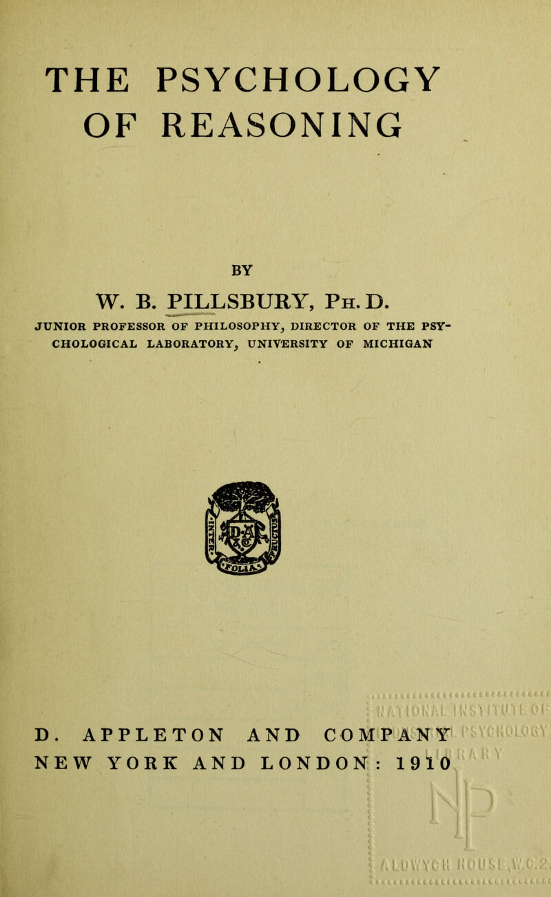 THE PSYCHOLOGY OF REASONING BY W. B. PILLSBURY, Ph.D. JUNIOR PROFESSOR OF PHILOSOPHY, DIRECTOR OF THE PSY- CHOLOGICAL LABORATORY, UNIVERSITY OF MICHIGAN D. APPLETON AND COMPANY NEW YORK AND LONDON: 1910 YYC ll |{QUSLsVuC<2