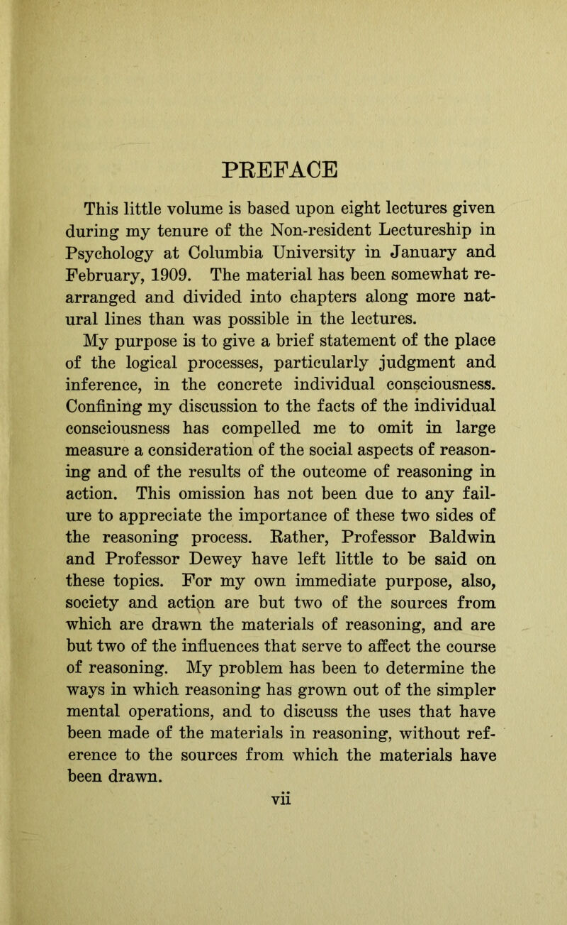 PREFACE This little volume is based upon eight lectures given during my tenure of the Non-resident Lectureship in Psychology at Columbia University in January and February, 1909. The material has been somewhat re- arranged and divided into chapters along more nat- ural lines than was possible in the lectures. My purpose is to give a brief statement of the place of the logical processes, particularly judgment and inference, in the concrete individual consciousness. Confining my discussion to the facts of the individual consciousness has compelled me to omit in large measure a consideration of the social aspects of reason- ing and of the results of the outcome of reasoning in action. This omission has not been due to any fail- ure to appreciate the importance of these two sides of the reasoning process. Rather, Professor Baldwin and Professor Dewey have left little to be said on these topics. For my own immediate purpose, also, society and actipn are but two of the sources from which are drawn the materials of reasoning, and are but two of the influences that serve to affect the course of reasoning. My problem has been to determine the ways in which reasoning has grown out of the simpler mental operations, and to discuss the uses that have been made of the materials in reasoning, without ref- erence to the sources from which the materials have been drawn.