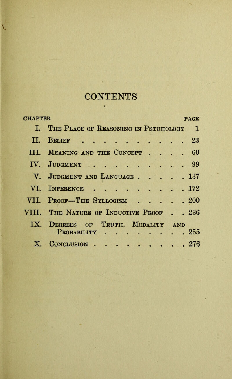 CONTENTS CHAPTER PAGE I. The Place op Reasoning in Psychology 1 II. Belief 23 III. Meaning and the Concept .... 60 IY. Judgment 99 Y. Judgment and Language 137 YI. Inference 172 YII. Proof—The Syllogism 200 VIII. The Nature of Inductive Proof . . 236 IX. Degrees of Truth. Modality and Probability 255 X. Conclusion 276