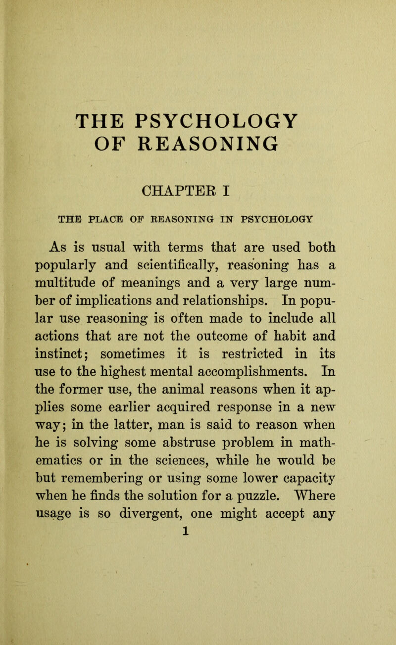 THE PSYCHOLOGY OF REASONING CHAPTER I THE PLACE OF REASONING IN PSYCHOLOGY As is usual with terms that are used both popularly and scientifically, reasoning has a multitude of meanings and a very large num- ber of implications and relationships. In popu- lar use reasoning is often made to include all actions that are not the outcome of habit and instinct; sometimes it is restricted in its use to the highest mental accomplishments. In the former use, the animal reasons when it ap- plies some earlier acquired response in a new way; in the latter, man is said to reason when he is solving some abstruse problem in math- ematics or in the sciences, while he would be but remembering or using some lower capacity when he finds the solution for a puzzle. Where usage is so divergent, one might accept any