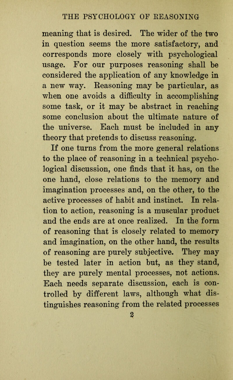 meaning that is desired. The wider of the two in question seems the more satisfactory, and corresponds more closely with psychological usage. For our purposes reasoning shall be considered the application of any knowledge in a new way. Eeasoning may be particular, as when one avoids a difficulty in accomplishing some task, or it may be abstract in reaching some conclusion about the ultimate nature of the universe. Each must be included in any theory that pretends to discuss reasoning. If one turns from the more general relations to the place of reasoning in a technical psycho- logical discussion, one finds that it has, on the one hand, close relations to the memory and imagination processes and, on the other, to the active processes of habit and instinct. In rela- tion to action, reasoning is a muscular product and the ends are at once realized. In the form of reasoning that is closely related to memory and imagination, on the other hand, the results of reasoning are purely subjective. They may be tested later in action but, as they stand, they are purely mental processes, not actions. Each needs separate discussion, each is con- trolled by different laws, although what dis- tinguishes reasoning from the related processes