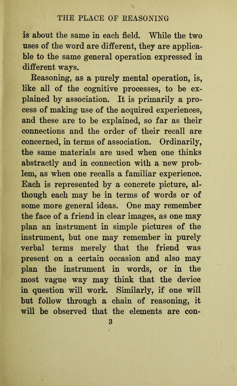 is about the same in each field. While the two uses of the word are different, they are applica- ble to the same general operation expressed in different ways. Reasoning, as a purely mental operation, is, like all of the cognitive processes, to be ex- plained by association. It is primarily a pro- cess of making use of the acquired experiences, and these are to be explained, so far as their connections and the order of their recall are concerned, in terms of association. Ordinarily, the same materials are used when one thinks abstractly and in connection with a new prob- lem, as when one recalls a familiar experience. Each is represented by a concrete picture, al- though each may be in terms of words or of some more general ideas. One may remember the face of a friend in clear images, as one may plan an instrument in simple pictures of the instrument, but one may remember in purely verbal terms merely that the friend was present on a certain occasion and also may plan the instrument in words, or in the most vague way may think that the device in question will work. Similarly, if one will but follow through a chain of reasoning, it will be observed that the elements are con-