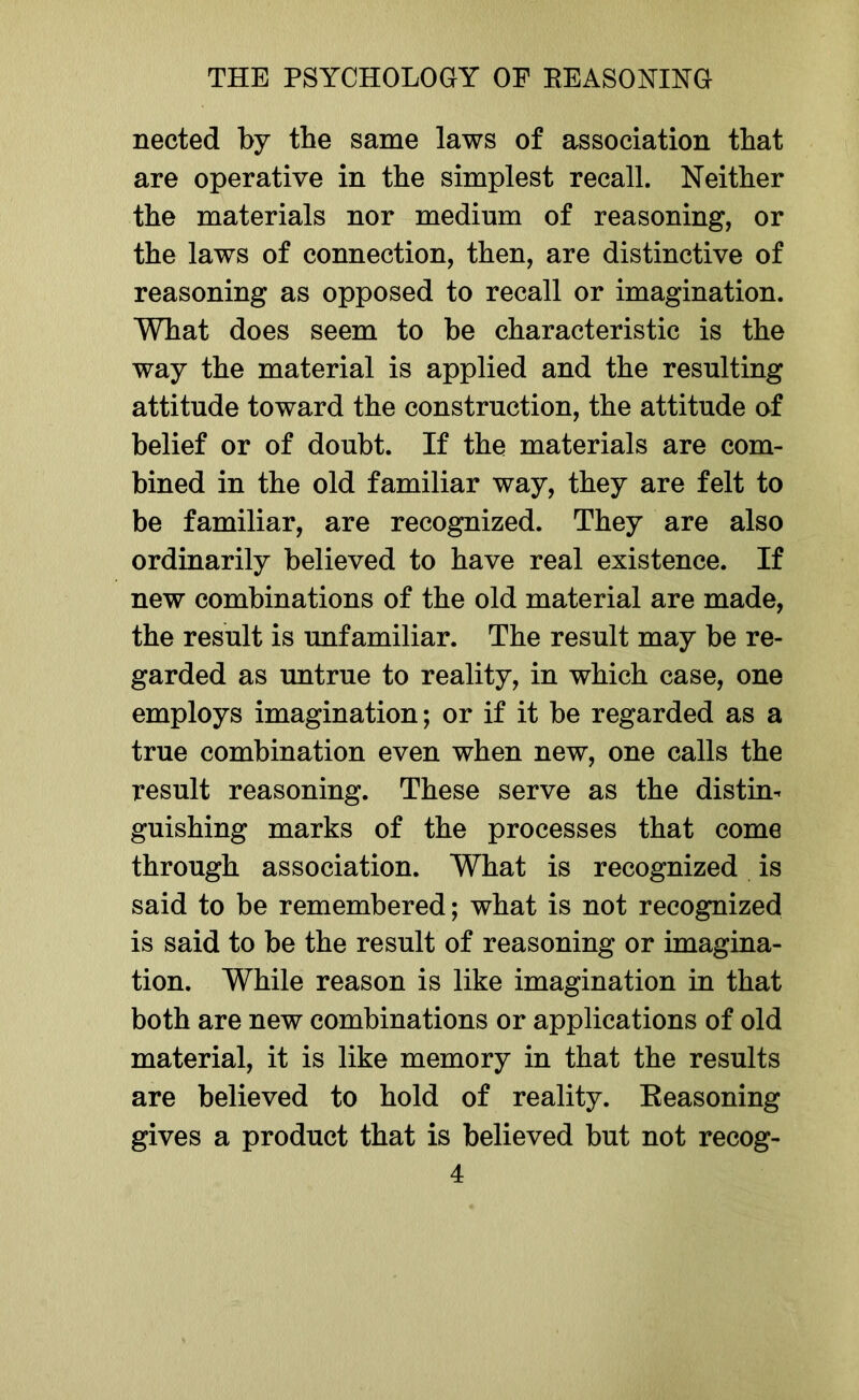 nected by the same laws of association that are operative in the simplest recall. Neither the materials nor medium of reasoning, or the laws of connection, then, are distinctive of reasoning as opposed to recall or imagination. What does seem to be characteristic is the way the material is applied and the resulting attitude toward the construction, the attitude of belief or of doubt. If the materials are com- bined in the old familiar way, they are felt to be familiar, are recognized. They are also ordinarily believed to have real existence. If new combinations of the old material are made, the result is unfamiliar. The result may be re- garded as untrue to reality, in which case, one employs imagination; or if it be regarded as a true combination even when new, one calls the result reasoning. These serve as the distin- guishing marks of the processes that come through association. What is recognized is said to be remembered; what is not recognized is said to be the result of reasoning or imagina- tion. While reason is like imagination in that both are new combinations or applications of old material, it is like memory in that the results are believed to hold of reality. Reasoning gives a product that is believed but not recog-