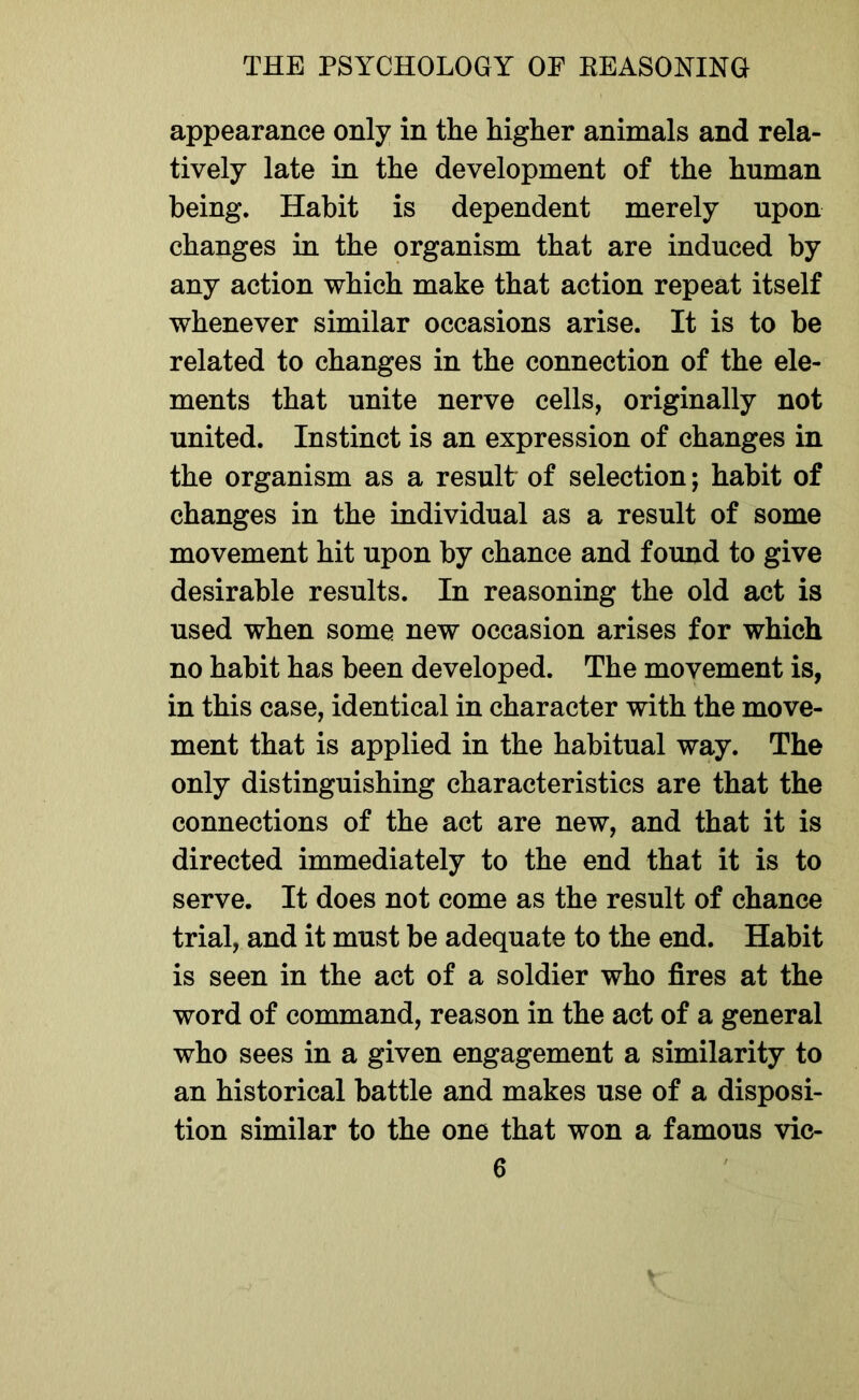 appearance only in the higher animals and rela- tively late in the development of the human being. Habit is dependent merely upon changes in the organism that are induced by any action which make that action repeat itself whenever similar occasions arise. It is to be related to changes in the connection of the ele- ments that unite nerve cells, originally not united. Instinct is an expression of changes in the organism as a result of selection; habit of changes in the individual as a result of some movement hit upon by chance and found to give desirable results. In reasoning the old act is used when some new occasion arises for which no habit has been developed. The movement is, in this case, identical in character with the move- ment that is applied in the habitual way. The only distinguishing characteristics are that the connections of the act are new, and that it is directed immediately to the end that it is to serve. It does not come as the result of chance trial, and it must be adequate to the end. Habit is seen in the act of a soldier who fires at the word of command, reason in the act of a general who sees in a given engagement a similarity to an historical battle and makes use of a disposi- tion similar to the one that won a famous vic-