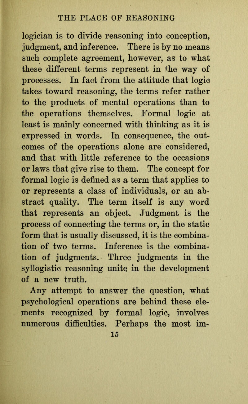 logician is to divide reasoning into conception, judgment, and inference. There is by no means such complete agreement, however, as to what these different terms represent in Hie way of processes. In fact from the attitude that logic takes toward reasoning, the terms refer rather to the products of mental operations than to the operations themselves. Formal logic at least is mainly concerned with thinking as it is expressed in words. In consequence, the out- comes of the operations alone are considered, and that with little reference to the occasions or laws that give rise to them. The concept for formal logic is defined as a term that applies to or represents a class of individuals, or an ab- stract quality. The term itself is any word that represents an object. Judgment is the process of connecting the terms or, in the static form that is usually discussed, it is the combina- tion of two terms. Inference is the combina- tion of judgments. Three judgments in the syllogistic reasoning unite in the development of a new truth. Any attempt to answer the question, what psychological operations are behind these ele- ments recognized by formal logic, involves numerous difficulties. Perhaps the most im-