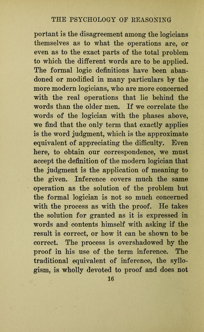 portant is the disagreement among the logicians themselves as to what the operations are, or even as to the exact parts of the total problem to which the different words are to be applied. The formal logic definitions have been aban- doned or modified in many particulars by the more modern logicians, who are more concerned with the real operations that lie behind the words than the older men. If we correlate the words of the logician with the phases above, we find that the only term that exactly applies is the word judgment, which is the approximate equivalent of appreciating the difficulty. Even here, to obtain our correspondence, we must accept the definition of the modern logician that the judgment is the application of meaning to the given. Inference covers much the same operation as the solution of the problem but the formal logician is not so much concerned with the process as with the proof. He takes the solution for granted as it is expressed in words and contents himself with asking if the result is correct, or how it can be shown to be correct. The process is overshadowed by the proof in his use of the term inference. The traditional equivalent of inference, the syllo- gism, is wholly devoted to proof and does not