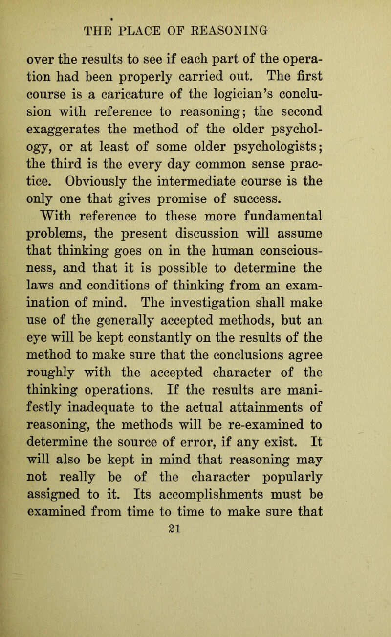 over the results to see if each part of the opera- tion had been properly carried out. The first course is a caricature of the logician’s conclu- sion with reference to reasoning; the second exaggerates the method of the older psychol- ogy, or at least of some older psychologists; the third is the every day common sense prac- tice. Obviously the intermediate course is the only one that gives promise of success. With reference to these more fundamental problems, the present discussion will assume that thinking goes on in the human conscious- ness, and that it is possible to determine the laws and conditions of thinking from an exam- ination of mind. The investigation shall make use of the generally accepted methods, but an eye will be kept constantly on the results of the method to make sure that the conclusions agree roughly with the accepted character of the thinking operations. If the results are mani- festly inadequate to the actual attainments of reasoning, the methods will be re-examined to determine the source of error, if any exist. It will also be kept in mind that reasoning may not really be of the character popularly assigned to it. Its accomplishments must be examined from time to time to make sure that