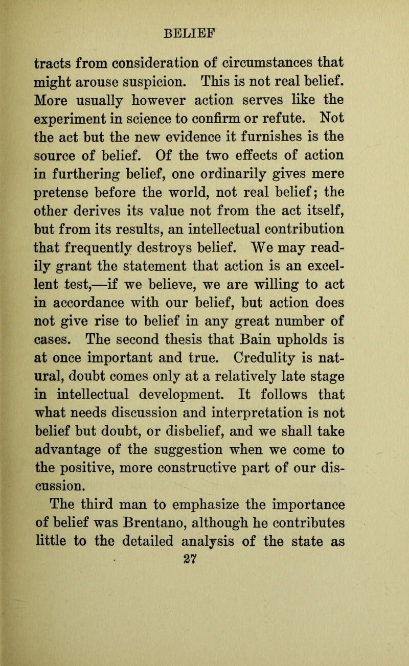 tracts from consideration of circumstances that might arouse suspicion. This is not real belief. More usually however action serves like the experiment in science to confirm or refute. Not the act but the new evidence it furnishes is the source of belief. Of the two effects of action in furthering belief, one ordinarily gives mere pretense before the world, not real belief; the other derives its value not from the act itself, but from its results, an intellectual contribution that frequently destroys belief. We may read- ily grant the statement that action is an excel- lent test,—if we believe, we are willing to act in accordance with our belief, but action does not give rise to belief in any great number of cases. The second thesis that Bain upholds is at once important and true. Credulity is nat- ural, doubt comes only at a relatively late stage in intellectual development. It follows that what needs discussion and interpretation is not belief but doubt, or disbelief, and we shall take advantage of the suggestion when we come to the positive, more constructive part of our dis- cussion. The third man to emphasize the importance of belief was Brentano, although he contributes little to the detailed analysis of the state as