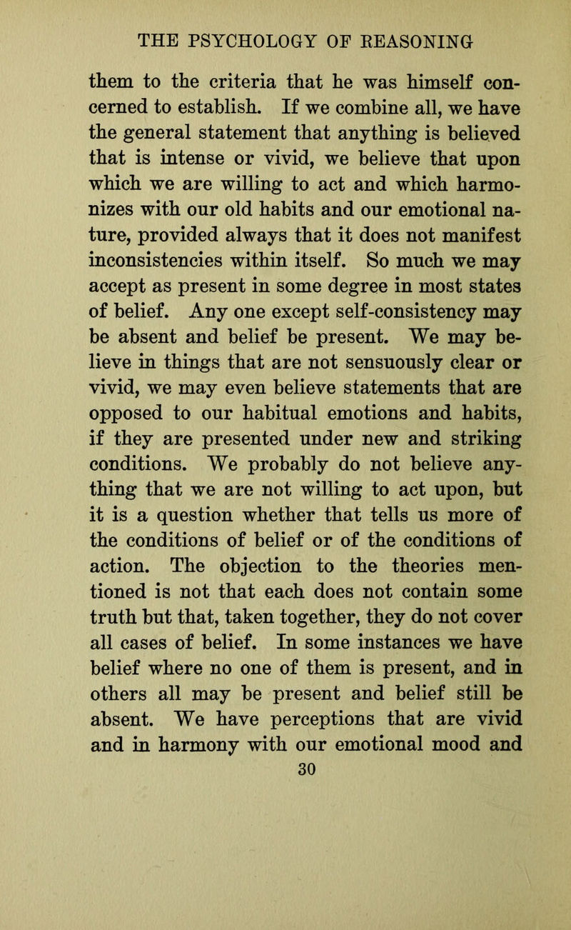 them to the criteria that he was himself con- cerned to establish. If we combine all, we have the general statement that anything is believed that is intense or vivid, we believe that upon which we are willing to act and which harmo- nizes with our old habits and our emotional na- ture, provided always that it does not manifest inconsistencies within itself. So much we may accept as present in some degree in most states of belief. Any one except self-consistency may be absent and belief be present. We may be- lieve in things that are not sensuously clear or vivid, we may even believe statements that are opposed to our habitual emotions and habits, if they are presented under new and striking conditions. We probably do not believe any- thing that we are not willing to act upon, but it is a question whether that tells us more of the conditions of belief or of the conditions of action. The objection to the theories men- tioned is not that each does not contain some truth but that, taken together, they do not cover all cases of belief. In some instances we have belief where no one of them is present, and in others all may be present and belief still be absent. We have perceptions that are vivid and in harmony with our emotional mood and