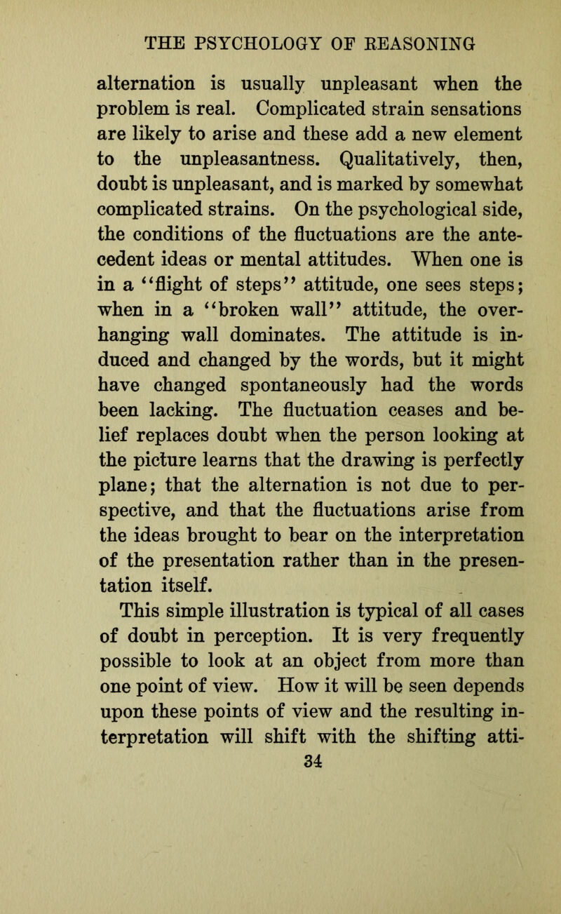 alternation is usually unpleasant when the problem is real. Complicated strain sensations are likely to arise and these add a new element to the unpleasantness. Qualitatively, then, doubt is unpleasant, and is marked by somewhat complicated strains. On the psychological side, the conditions of the fluctuations are the ante- cedent ideas or mental attitudes. When one is in a ‘‘ flight of steps’’ attitude, one sees steps; when in a “broken wall” attitude, the over- hanging wall dominates. The attitude is in- duced and changed by the words, but it might have changed spontaneously had the words been lacking. The fluctuation ceases and be- lief replaces doubt when the person looking at the picture learns that the drawing is perfectly plane; that the alternation is not due to per- spective, and that the fluctuations arise from the ideas brought to bear on the interpretation of the presentation rather than in the presen- tation itself. This simple illustration is typical of all cases of doubt in perception. It is very frequently possible to look at an object from more than one point of view. How it will be seen depends upon these points of view and the resulting in- terpretation will shift with the shifting atti-