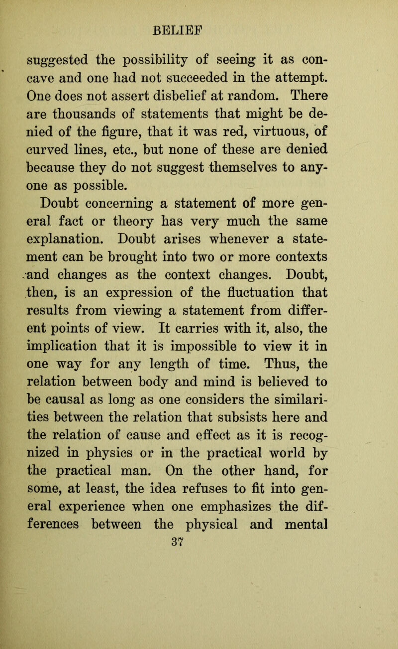 suggested the possibility of seeing it as con- cave and one had not succeeded in the attempt. One does not assert disbelief at random. There are thousands of statements that might be de- nied of the figure, that it was red, virtuous, of curved lines, etc., but none of these are denied because they do not suggest themselves to any- one as possible. Doubt concerning a statement of more gen- eral fact or theory has very much the same explanation. Doubt arises whenever a state- ment can be brought into two or more contexts .and changes as the context changes. Doubt, then, is an expression of the fluctuation that results from viewing a statement from differ- ent points of view. It carries with it, also, the implication that it is impossible to view it in one way for any length of time. Thus, the relation between body and mind is believed to be causal as long as one considers the similari- ties between the relation that subsists here and the relation of cause and effect as it is recog- nized in physics or in the practical world by the practical man. On the other hand, for some, at least, the idea refuses to fit into gen- eral experience when one emphasizes the dif- ferences between the physical and mental