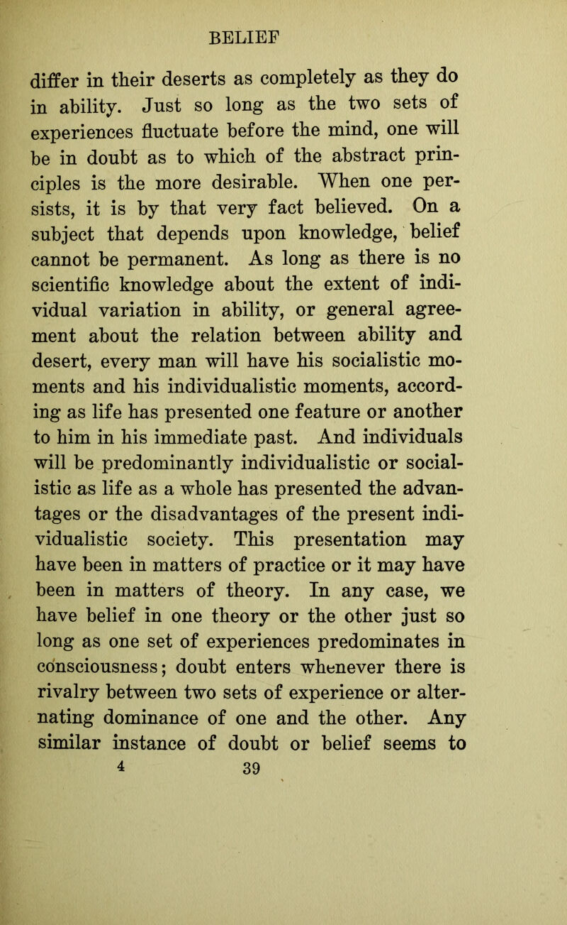 differ in their deserts as completely as they do in ability. Jnst so long as the two sets of experiences fluctuate before the mind, one will be in doubt as to which of the abstract prin- ciples is the more desirable. When one per- sists, it is by that very fact believed. On a subject that depends upon knowledge, belief cannot be permanent. As long as there is no scientific knowledge about the extent of indi- vidual variation in ability, or general agree- ment about the relation between ability and desert, every man will have his socialistic mo- ments and his individualistic moments, accord- ing as life has presented one feature or another to him in his immediate past. And individuals will be predominantly individualistic or social- istic as life as a whole has presented the advan- tages or the disadvantages of the present indi- vidualistic society. This presentation may have been in matters of practice or it may have been in matters of theory. In any case, we have belief in one theory or the other just so long as one set of experiences predominates in consciousness; doubt enters whenever there is rivalry between two sets of experience or alter- nating dominance of one and the other. Any similar instance of doubt or belief seems to