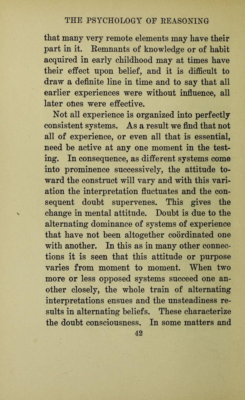 that many very remote elements may have their part in it. Remnants of knowledge or of habit acquired in early childhood may at times have their effect upon belief, and it is difficult to draw a definite line in time and to say that all earlier experiences were without influence, all later ones were effective. Not all experience is organized into perfectly consistent systems. As a result we find that not all of experience, or even all that is essential, need be active at any one moment in the test- ing. In consequence, as different systems come into prominence successively, the attitude to- ward the construct will vary and with this vari- ation the interpretation fluctuates and the con- sequent doubt supervenes. This gives the change in mental attitude. Doubt is due to the alternating dominance of systems of experience that have not been altogether coordinated one with another. In this as in many other connec- tions it is seen that this attitude or purpose varies from moment to moment. When two more or less opposed systems succeed one an- other closely, the whole train of alternating interpretations ensues and the unsteadiness re- sults in alternating beliefs. These characterize the doubt consciousness. In some matters and