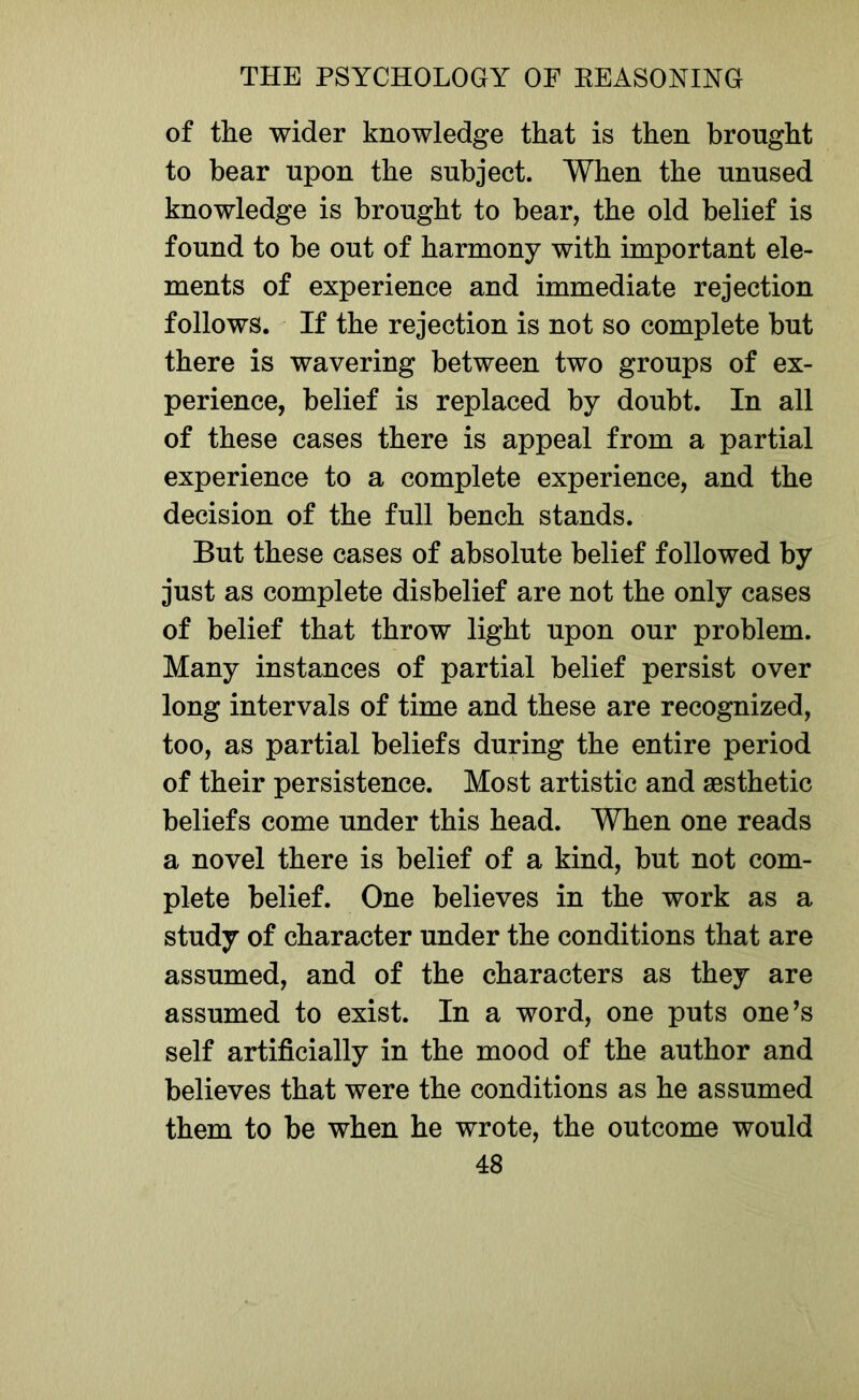 of the wider knowledge that is then brought to bear upon the subject. When the unused knowledge is brought to bear, the old belief is found to be out of harmony with important ele- ments of experience and immediate rejection follows. If the rejection is not so complete but there is wavering between two groups of ex- perience, belief is replaced by doubt. In all of these cases there is appeal from a partial experience to a complete experience, and the decision of the full bench stands. But these cases of absolute belief followed by just as complete disbelief are not the only cases of belief that throw light upon our problem. Many instances of partial belief persist over long intervals of time and these are recognized, too, as partial beliefs during the entire period of their persistence. Most artistic and aesthetic beliefs come under this head. When one reads a novel there is belief of a kind, but not com- plete belief. One believes in the work as a study of character under the conditions that are assumed, and of the characters as they are assumed to exist. In a word, one puts one’s self artificially in the mood of the author and believes that were the conditions as he assumed them to be when he wrote, the outcome would