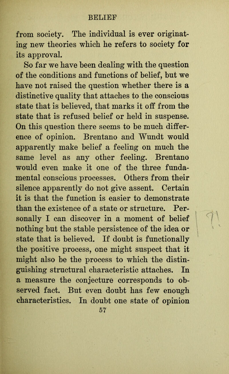 from society. The individual is ever originat- ing new theories which he refers to society for its approval. So far we have been dealing with the question of the conditions and functions of belief, but we have not raised the question whether there is a distinctive quality that attaches to the conscious state that is believed, that marks it off from the state that is refused belief or held in suspense. On this question there seems to be much differ- ence of opinion. Brentano and Wundt would apparently make belief a feeling on much the same level as any other feeling. Brentano would even make it one of the three funda- mental conscious processes. Others from their silence apparently do not give assent. Certain it is that the function is easier to demonstrate than the existence of a state or structure. Per- sonally I can discover in a moment of belief nothing but the stable persistence of the idea or state that is believed. If doubt is functionally the positive process, one might suspect that it might also be the process to which the distin- guishing structural characteristic attaches. In a measure the conjecture corresponds to ob- served fact. But even doubt has few enough characteristics. In doubt one state of opinion