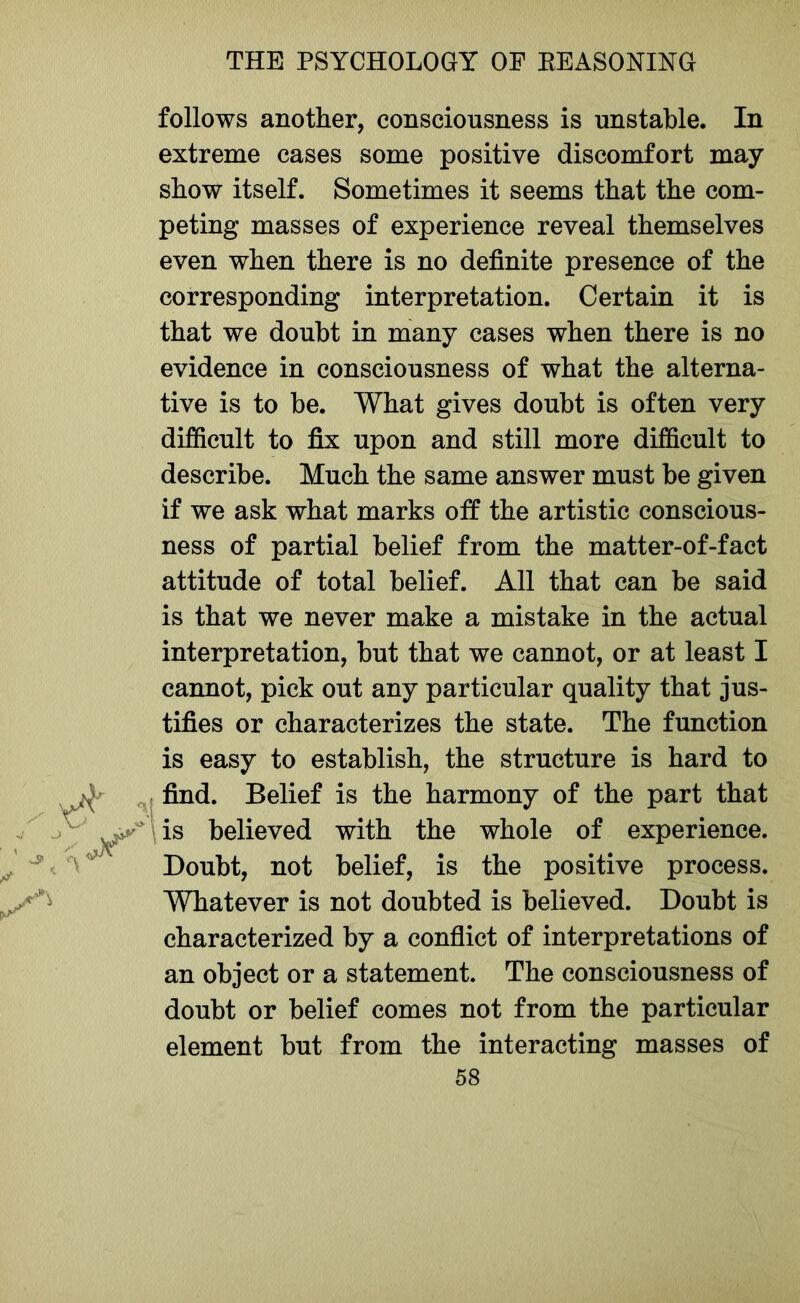 follows another, consciousness is unstable. In extreme cases some positive discomfort may show itself. Sometimes it seems that the com- peting masses of experience reveal themselves even when there is no definite presence of the corresponding interpretation. Certain it is that we doubt in many cases when there is no evidence in consciousness of what the alterna- tive is to be. What gives doubt is often very difficult to fix upon and still more difficult to describe. Much the same answer must be given if we ask what marks off the artistic conscious- ness of partial belief from the matter-of-fact attitude of total belief. All that can be said is that we never make a mistake in the actual interpretation, but that we cannot, or at least I cannot, pick out any particular quality that jus- tifies or characterizes the state. The function is easy to establish, the structure is hard to find. Belief is the harmony of the part that is believed with the whole of experience. Doubt, not belief, is the positive process. Whatever is not doubted is believed. Doubt is characterized by a conflict of interpretations of an object or a statement. The consciousness of doubt or belief comes not from the particular element but from the interacting masses of